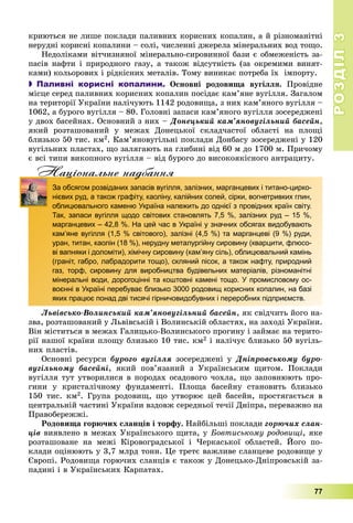 РОЗДІЛРОЗДІЛ33
77
êðèþòüñÿ íå ëèøå ïîêëàäè ïàëèâíèõ êîðèñíèõ êîïàëèí, à é ðіçíîìàíіòíі
íåðóäíі êîðèñíі êîïàëèíè – ñîëі, ÷èñëåííі äæåðåëà ìіíåðàëüíèõ âîä òîùî.
Íåäîëіêàìè âіò÷èçíÿíîї ìіíåðàëüíî-ñèðîâèííîї áàçè є îáìåæåíіñòü çà-
ïàñіâ íàôòè і ïðèðîäíîãî ãàçó, à òàêîæ âіäñóòíіñòü (çà îêðåìèìè âèíÿò-
êàìè) êîëüîðîâèõ і ðіäêіñíèõ ìåòàëіâ. Òîìó âèíèêàє ïîòðåáà їõ іìïîðòó.
 Паливні корисні копалини. Îñíîâíі ðîäîâèùà âóãіëëÿ. Ïðîâіäíå
ìіñöå ñåðåä ïàëèâíèõ êîðèñíèõ êîïàëèí ïîñіäàє êàì’ÿíå âóãіëëÿ. Çàãàëîì
íà òåðèòîðії Óêðàїíè íàëі÷óþòü 1142 ðîäîâèùà, ç íèõ êàì’ÿíîãî âóãіëëÿ –
1062, à áóðîãî âóãіëëÿ – 80. Ãîëîâíі çàïàñè êàì’ÿíîãî âóãіëëÿ çîñåðåäæåíі
ó äâîõ áàñåéíàõ. Îñíîâíèé ç íèõ – Äîíåöüêèé êàì’ÿíîâóãіëüíèé áàñåéí,
ÿêèé ðîçòàøîâàíèé ó ìåæàõ Äîíåöüêîї ñêëàä÷àñòîї îáëàñòі íà ïëîùі
áëèçüêî 50 òèñ. êì2. Êàì’ÿíîâóãіëüíі ïîêëàäè Äîíáàñó çîñåðåäæåíі ó 120
âóãіëüíèõ ïëàñòàõ, ùî çàëÿãàþòü íà ãëèáèíі âіä 60 ì äî 1700 ì. Ïðè÷îìó
є âñі òèïè âèêîïíîãî âóãіëëÿ – âіä áóðîãî äî âèñîêîÿêіñíîãî àíòðàöèòó.
Нацiональне надбанняц д
За обсягом розвіданих запасів вугілля, залізних, марганцевих і титано-цирко-
нієвих руд, а також графіту, каоліну, калійних солей, сірки, вогнетривких глин,
облицювального каменю Україна належить до однієї з провідних країн світу.
Так, запаси вугілля щодо світових становлять 7,5 %, залізних руд – 15 %,
марганцевих – 42,8 %. На цей час в Україні у значних обсягах видобувають
кам’яне вугілля (1,5 % світового), залізні (4,5 %) та марганцеві (9 %) руди,
уран, титан, каолін (18 %), нерудну металургійну сировину (кварцити, флюсо-
ві вапняки і доломіти), хімічну сировину (кам’яну сіль), облицювальний камінь
(граніт, габро, лабрадорити тощо), скляний пісок, а також нафту, природний
газ, торф, сировину для виробництва будівельних матеріалів, різноманітні
мінеральні води, дорогоцінні та коштовні камені тощо. У промисловому ос-
воєнні в Україні перебуває близько 3000 родовищ корисних копалин, на базі
яких працює понад дві тисячі гірничовидобувних і переробних підприємств.
Ëüâіâñüêî-Âîëèíñüêèé êàì’ÿíîâóãіëüíèé áàñåéí, ÿê ñâіä÷èòü éîãî íà-
çâà, ðîçòàøîâàíèé ó Ëüâіâñüêіé і Âîëèíñüêіé îáëàñòÿõ, íà çàõîäі Óêðàїíè.
Âіí ìіñòèòüñÿ â ìåæàõ Ãàëèöüêî-Âîëèíñüêîãî ïðîãèíó і çàéìàє íà òåðèòî-
ðії íàøîї êðàїíè ïëîùó áëèçüêî 10 òèñ. êì2 і íàëі÷óє áëèçüêî 50 âóãіëü-
íèõ ïëàñòіâ.
Îñíîâíі ðåñóðñè áóðîãî âóãіëëÿ çîñåðåäæåíі ó Äíіïðîâñüêîìó áóðî-
âóãіëüíîìó áàñåéíі, ÿêèé ïîâ’ÿçàíèé ç Óêðàїíñüêèì ùèòîì. Ïîêëàäè
âóãіëëÿ òóò óòâîðèëèñÿ â ïîðîäàõ îñàäîâîãî ÷îõëà, ùî çàïîâíþþòü ïðî-
ãèíè ó êðèñòàëі÷íîìó ôóíäàìåíòі. Ïëîùà áàñåéíó ñòàíîâèòü áëèçüêî
150 òèñ. êì2. Ãðóïà ðîäîâèù, ùî óòâîðþє öåé áàñåéí, ïðîñòÿãàєòüñÿ â
öåíòðàëüíіé ÷àñòèíі Óêðàїíè âçäîâæ ñåðåäíüîї òå÷ії Äíіïðà, ïåðåâàæíî íà
Ïðàâîáåðåææі.
Ðîäîâèùà ãîðþ÷èõ ñëàíöіâ і òîðôó. Íàéáіëüøі ïîêëàäè ãîðþ÷èõ ñëàí-
öіâ âèÿâëåíî â ìåæàõ Óêðàїíñüêîãî ùèòà, ó Áîâòèñüêîìó ðîäîâèùі, ÿêå
ðîçòàøîâàíå íà ìåæі Êіðîâîãðàäñüêîї і ×åðêàñüêîї îáëàñòåé. Éîãî ïî-
êëàäè îöіíþþòü ó 3,7 ìëðä òîíí. Öå òðåòє âàæëèâå ñëàíöåâå ðîäîâèùå ó
Єâðîïі. Ðîäîâèùà ãîðþ÷èõ ñëàíöіâ є òàêîæ ó Äîíåöüêî-Äíіïðîâñüêіé çà-
ïàäèíі і â Óêðàїíñüêèõ Êàðïàòàõ.
 