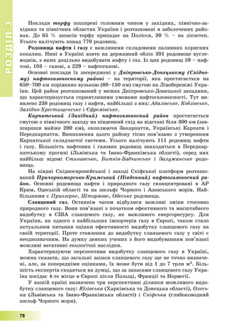 РОЗДІЛРОЗДІЛ33
78
Ïîêëàäè òîðôó ïîøèðåíі ãîëîâíèì ÷èíîì ó çàõіäíèõ, ïіâíі÷íî-çà-
õіäíèõ òà ïіâíі÷íèõ îáëàñòÿõ Óêðàїíè і ðîçòàøîâàíі â çàáîëî÷åíèõ ðàéî-
íàõ. Äî 65 % çàïàñіâ òîðôó ïðèïàäàє íà Ïîëіññÿ, 30 % – íà ëіñîñòåï.
Óñüîãî íàëі÷óþòü ïîíàä 770 ðîäîâèù.
Ðîäîâèùà íàôòè і ãàçó є âàæëèâèìè ñêëàäîâèìè ïàëèâíèõ êîðèñíèõ
êîïàëèí. Íèíі â Óêðàїíі âçÿòî íà äåðæàâíèé îáëіê 391 ðîäîâèùå âóãëå-
âîäíіâ, ç ÿêèõ äîöіëüíî âèäîáóâàòè íàôòó і ãàç. Іç öèõ ðîäîâèù 59 – íàô-
òîâі, 103 – ãàçîâі, à 229 – íàôòîãàçîâі.
Îñíîâíі ïîêëàäè їõ çîñåðåäæåíі ó Äíіïðîâñüêî-Äîíåöüêîìó (Ñõіäíî-
ìó) íàôòîãàçîíîñíîìó ðàéîíі – íà òåðèòîðії, ÿêà ïðîñòÿãàєòüñÿ íà
650–700 êì ïîðіâíÿíî âóçüêîþ (80–150 êì) ñìóãîþ íà Ëіâîáåðåææі Óêðà-
їíè. Öåé ðàéîí ðîçòàøîâàíèé ó ìåæàõ Äíіïðîâñüêî-Äîíåöüêîї çàïàäèíè,
ùî õàðàêòåðèçóєòüñÿ ñïðèÿòëèâèìè óìîâàìè íàôòîãàçîíîñíîñòі. Òóò âè-
ÿâëåíî 238 ðîäîâèù ãàçó і íàôòè, íàéáіëüøі ç íèõ: Àáàçіâñüêå, Êîáçіâñüêå,
Çàõіäíî-Õðåñòèùåíñüêå і Єôðåìіâñüêå.
Êàðïàòñüêèé (Çàõіäíèé) íàôòîãàçîíîñíèé ðàéîí ïðîñòÿãàєòüñÿ
ñìóãîþ ç ïіâíі÷íîãî çàõîäó íà ïіâäåííèé ñõіä íà âіäñòàíі áіëÿ 300 êì (çàâ-
øèðøêè ìàéæå 200 êì), îõîïëþþ÷è Çàêàðïàòòÿ, Óêðàїíñüêі Êàðïàòè і
Ïåðåäêàðïàòòÿ. Âèíèêíåííÿ öüîãî ðàéîíó òіñíî ïîâ’ÿçàíî ç óòâîðåííÿì
Êàðïàòñüêîї ñêëàä÷àñòîї ñèñòåìè. Óñüîãî íàëі÷óþòü 111 ðîäîâèù íàôòè
і ãàçó. Áіëüøіñòü íàôòîâèõ і ãàçîâèõ ðîäîâèù çíàõîäèòüñÿ â Ïåðåäêàð-
ïàòñüêîìó ïðîãèíі (Ëüâіâñüêà òà Іâàíî-Ôðàíêіâñüêà îáëàñòі), ñåðåä íèõ
íàéáіëüø âіäîìі Ñòèíàâñüêå, Áèòêіâ-Áàá÷èíñüêå і Çàëóæàíñüêå ðîäî-
âèùà.
Íà ïіâäíі Ñõіäíîєâðîïåéñüêîї і çàõîäі Ñêіôñüêîї ïëàòôîðì ðîçòàøî-
âàíèé Ïðè÷îðíîìîðñüêî-Êðèìñüêèé (Ïіâäåííèé) íàôòîãàçîíîñíèé ðà-
éîí. Îñíîâíі ðîäîâèùà íàôòè і ïðèðîäíîãî ãàçó ñêîíöåíòðîâàíі â ÀÐ
Êðèì, Îäåñüêіé îáëàñòі òà íà øåëüôі ×îðíîãî і Àçîâñüêîãî ìîðіâ. Íàé-
áіëüøèìè є Ïðèîçåðíå, Øòîðìîâå, Îäåñüêå ðîäîâèùà.
Ñëàíöåâèé ãàç. Îñòàííіì ÷àñîì âіäáóëèñÿ âàæëèâі çìіíè ñòîñîâíî
ïðèðîäíîãî ãàçó. Âîíè ïîâ’ÿçàíі ç ïî÷àòêîì åôåêòèâíîãî òà ìàñøòàáíîãî
âèäîáóòêó â ÑØÀ ñëàíöåâîãî ãàçó, ÿê âàæëèâîãî åíåðãîðåñóðñó. Äëÿ
Óêðàїíè, ÿê îäíîãî ç íàéáіëüøèõ іìïîðòåðіâ ãàçó â Єâðîïі, òàêîæ ñòàëî
àêòóàëüíèì ïèòàííÿ îöіíêè åôåêòèâíîñòі âèäîáóòêó ñëàíöåâîãî ãàçó íà
ñâîїé òåðèòîðії. Ïðîòå ñòàâëåííÿ äî âèäîáóòêó ñëàíöåâîãî ãàçó ó ñâіòі є
íåîäíîçíà÷íèì. Íà äóìêó äåÿêèõ ó÷åíèõ ç éîãî âèäîáóâàííÿì ïîâ’ÿçàíі
ìîæëèâі íåãàòèâíі åêîëîãі÷íі íàñëіäêè.
Õàðàêòåðèçóþ÷è ïåðñïåêòèâè âèäîáóòêó ñëàíöåâîãî ãàçó â Óêðàїíі,
ìîæíà ñêàçàòè, ùî çàãàëüíі çàïàñè ñëàíöåâîãî ãàçó ùå íå òî÷íî âèçíà÷å-
íі, àëå, çà ïîïåðåäíіìè îöіíêàìè, їõ ìîæå áóòè âіä 1 äî 7 òðëí ì3. Áіëü-
øіñòü åêñïåðòіâ ñõîäÿòüñÿ íà äóìöі, ùî çà çàïàñàìè ñëàíöåâîãî ãàçó Óêðà-
їíà ïîñіäàє 4-òå ìіñöå â Єâðîïі ïіñëÿ Ïîëüùі, Ôðàíöії òà Íîðâåãії.
Ó íàøіé êðàїíі âèçíà÷åíî òðè ïåðñïåêòèâíі äіëÿíêè ìîæëèâîãî âèäî-
áóòêó ñëàíöåâîãî ãàçó: Þçіâñüêà (Õàðêіâñüêà òà Äîíåöüêà îáëàñòі), Îëåñü-
êà (Ëüâіâñüêà òà Іâàíî-Ôðàíêіâñüêà îáëàñòі) і Ñêіôñüêà (ãëèáîêîâîäíèé
øåëüô ×îðíîãî ìîðÿ).
 