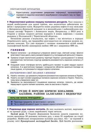 РОЗДІЛРОЗДІЛ33
79
ÃÅÎÃÐÀÔІ×ÍÈÉ ІÍÒÅÐÀÊÒÈÂ
Користуючись додатковими джерелами інформації, проаналізуйте
переваги й недоліки можливого видобування сланцевого газу на тери-
торії України.
 Перспективні райони пошуку паливних ресурсів. Òàêі ïîøóêè є
âêðàé íåîáõіäíèìè äëÿ íàøîї êðàїíè, ÿêà íåäîñòàòíüî çàáåçïå÷åíà íà-
ôòîþ і ïðèðîäíèì ãàçîì. Âіäêðèòòÿ íîâèõ ðîäîâèù íàôòè é ãàçó ìîæëèâå
ó Äíіïðîâñüêî-Äîíåöüêіé çàïàäèíі òà â ìåçîçîéñüêèõ і êàéíîçîéñüêèõ âіä-
êëàäàõ øåëüôó ×îðíîãî і Àçîâñüêîãî ìîðіâ. Íàïðèêëàä, ó 2013 ðîöі â
Óêðàїíі ó ìåæàõ ñõіäíîãî ðåãіîíó âіäêðèòî 5 íîâèõ íàôòîâèõ і ãàçîâèõ
ðîäîâèù ó Ïîëòàâñüêіé і ×åðíіãіâñüêіé îáëàñòÿõ.
Îñòàííіìè ðîêàìè ç’ÿñóâàëîñÿ, ùî íàôòà і ãàç ìіñòÿòüñÿ â ïîðîäàõ
Óêðàїíñüêîãî ùèòà, ùî òðàäèöіéíî ðîçãëÿäàєòüñÿ ÿê îñåðåäîê ðóäíèõ êî-
ðèñíèõ êîïàëèí. Òóò óæå âіäêðèòî і ïî÷èíàє îñâîþâàòèñÿ öіëèé íîâèé
ãàçîíàôòîâèé áàñåéí çàâøèðøêè ìàéæå 100 êì і çàâäîâæêè 600 êì.
Г О Л О В Н Е
 Корисні копалини – це мінеральні утворення земної кори, хімічний склад і фізичні
властивості яких дають змогу використовувати їх у господарській діяльності людини.
 Тривала історія геологічного розвитку території України і розташування її в межах
різноманітних тектонічних структур зумовила різноманітність корисних копалин у її
надрах.
 Осадовий чохол платформ містить здебільшого паливні та деякі нерудні корисні
копалини. А в кристалічних породах і складчастих областях криються поклади не
лише рудних, а й різноманітні нерудні корисні копалини.
ÏÅÐÅÂІÐÈÌÎ ÑÂÎЇ ÇÍÀÍÍß І ÂÌІÍÍß
1. Назвіть чинники, що зумовили утворення різноманітних корисних копалин в Україні.
2. Укажіть на карті основні родовища паливних корисних копалин в Україні. Поясніть,
чому вони утворилися саме тут.
3. Зважаючи на закономірності поширення корисних копалин, поясніть, де насам-
перед варто шукати паливні копалини, яких не вистачає в Україні.
§19. ÐÓÄÍІ É ÍÅÐÓÄÍІ ÊÎÐÈÑÍІ ÊÎÏÀËÈÍÈ:
ÁÀÑÅÉÍÈ, ÐÀÉÎÍÈ ÇÀËßÃÀÍÍß І ÂÈÄÎÁÓÒÊÓ
 Приклади предметів, які виготовлені з металів.
 Чи є у вашій місцевості рудні та нерудні корисні копалини?
 Родовища руд чорних металів. Äî íèõ íàëåæàòü çàëіçíі, ìàðãàíöå-
âі òà õðîìîâі ðóäè, ç ÿêèõ âèðîáëÿþòü ÷îðíі ìåòàëè.
Çàëіçíі ðóäè. Â Óêðàїíі Äåðæàâíèì áàëàíñîì çàïàñіâ êîðèñíèõ êî-
ïàëèí âðàõîâàíî 58 ðîäîâèù çàëіçíèõ ðóä, ç ÿêèõ 31 ïåðåáóâàє íà ñòàäії
ðîçðîáêè. Íàéáіëüøå çîñåðåäæåííÿ çàëіçíèõ ðóä (ìàë. 41) – öå âіäîìèé â
óñüîìó ñâіòі Êðèâîðіçüêèé çàëіçîðóäíèé áàñåéí. Öåé áàñåéí ðîçòàøîâà-
 