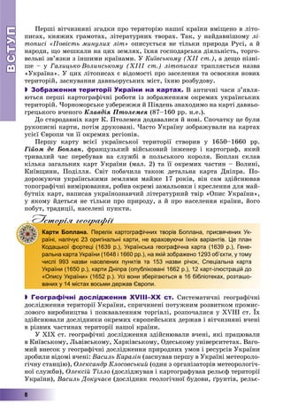 ВСТУПВСТУП
8
Ïåðøі âіò÷èçíÿíі çãàäêè ïðî òåðèòîðіþ íàøîї êðàїíè âìіùåíî â ëіòî-
ïèñàõ, êíÿæèõ ãðàìîòàõ, ëіòåðàòóðíèõ òâîðàõ. Òàê, ó íàéäàâíіøîìó ëі-
òîïèñі «Ïîâіñòü ìèíóëèõ ëіò» îïèñóєòüñÿ íå òіëüêè ïðèðîäà Ðóñі, à é
íàðîäè, ùî ìåøêàëè íà öèõ çåìëÿõ, їõíÿ ãîñïîäàðñüêà äіÿëüíіñòü, òîðãî-
âåëüíі çâ’ÿçêè ç іíøèìè êðàїíàìè. Ó Êèїâñüêîìó (ÕІІ ñò.), à äåùî ïіçíі-
øå – ó Ãàëèöüêî-Âîëèíñüêîìó (ÕІІІ ñò.) ëіòîïèñàõ òðàïëÿєòüñÿ íàçâà
«Óêðàїíà». Ó öèõ ëіòîïèñàõ є âіäîìîñòі ïðî çàñåëåííÿ òà îñâîєííÿ íîâèõ
òåðèòîðіé, çàñíóâàííÿ äàâíüîðóñüêèõ ìіñò, їõíþ ðîçáóäîâó.
 Зображення території України на картах. Â àíòè÷íі ÷àñè ç’ÿâëÿ-
þòüñÿ ïåðøі êàðòîãðàôі÷íі ðîáîòè іç çîáðàæåííÿì îêðåìèõ óêðàїíñüêèõ
òåðèòîðіé. ×îðíîìîðñüêå óçáåðåææÿ é Ïіâäåíü çíàõîäèìî íà êàðòі äàâíüî-
ãðåöüêîãî â÷åíîãî Êëàâäіÿ Ïòîëåìåÿ (87–160 ðð. í.å.).
Äî ñòàðîäàâíіõ êàðò Ê. Ïòîëåìåÿ äîäàâàëèñÿ é íîâі. Ñïî÷àòêó öå áóëè
ðóêîïèñíі êàðòè, ïîòіì äðóêîâàíі. ×àñòî Óêðàїíó çîáðàæóâàëè íà êàðòàõ
óñієї Єâðîïè ÷è її îêðåìèõ ðåãіîíіâ.
Ïåðøó êàðòó âñієї óêðàїíñüêîї òåðèòîðії ñòâîðèâ ó 1650–1660 ðð.
Ãіéîì äå Áîïëàí, ôðàíöóçüêèé âіéñüêîâèé іíæåíåð і êàðòîãðàô, ÿêèé
òðèâàëèé ÷àñ ïåðåáóâàâ íà ñëóæáі â ïîëüñüêîãî êîðîëÿ. Áîïëàí ñêëàâ
êіëüêà çàãàëüíèõ êàðò Óêðàїíè (ìàë. 2) òà її îêðåìèõ ÷àñòèí – Âîëèíі,
Êèїâùèíè, Ïîäіëëÿ. Ñâіò ïîáà÷èëà òàêîæ äåòàëüíà êàðòà Äíіïðà. Ïî-
äîðîæóþ÷è óêðàїíñüêèìè çåìëÿìè ìàéæå 17 ðîêіâ, âіí ñàì çäіéñíþâàâ
òîïîãðàôі÷íі âèìіðþâàííÿ, ðîáèâ îêðåìі çàìàëüîâêè і êðåñëåííÿ äëÿ ìàé-
áóòíіõ êàðò, íàïèñàâ óêðàїíîçíàâ÷èé ëіòåðàòóðíèé òâіð «Îïèñ Óêðàїíè»,
ó ÿêîìó éäåòüñÿ íå òіëüêè ïðî ïðèðîäó, à é ïðî íàñåëåííÿ êðàїíè, éîãî
ïîáóò, òðàäèöії, íàñåëåíі ïóíêòè.
Iсторiя географiïр р ф
Карти Боплана. Перелік картографічних творів Боплана, присвячених Ук-
раїні, налічує 23 оригінальні карти, не враховуючи їхніх варіантів. Це план
Кодацької фортеці (1639 р.), Українська географічна карта (1639 р.), Гене-
ральна карта України (1648 і 1660 рр.), на якій зображено 1293 об’єкти, у тому
числі 993 назви населених пунктів та 153 назви річок, Спеціальна карта
України (1650 р.), карти Дніпра (опубліковані 1662 р.), 12 карт-ілюстрацій до
«Опису України» (1652 р.). Усі вони зберігаються в 16 бібліотеках, розташо-
ваних у 14 містах восьми держав Європи.
 Географічні дослідження XVIII–ХХ ст. Ñèñòåìàòè÷íі ãåîãðàôі÷íі
äîñëіäæåííÿ òåðèòîðії Óêðàїíè, ñïðè÷èíåíі ïîòóæíèì ðîçâèòêîì ïðîìèñ-
ëîâîãî âèðîáíèöòâà і ïîæâàâëåííÿì òîðãіâëі, ðîçïî÷àëèñÿ ó XVIII ñò. Їõ
çäіéñíþâàëè äîñëіäíèêè îêðåìèõ єâðîïåéñüêèõ äåðæàâ і âіò÷èçíÿíі â÷åíі
â ðіçíèõ ÷àñòèíàõ òåðèòîðії íàøîї êðàїíè.
Ó XIX ñò. ãåîãðàôі÷íі äîñëіäæåííÿ çäіéñíþâàëè â÷åíі, ÿêі ïðàöþâàëè
â Êèїâñüêîìó, Ëüâіâñüêîìó, Õàðêіâñüêîìó, Îäåñüêîìó óíіâåðñèòåòàõ. Âàãî-
ìèé âíåñîê ó ãåîãðàôі÷íі äîñëіäæåííÿ ïðèðîäíèõ óìîâ і ðåñóðñіâ Óêðàїíè
çðîáèëè âіäîìі â÷åíі: Âàñèëü Êàðàçіí (çàñíóâàâ ïåðøó â Óêðàїíі ìåòåîðîëî-
ãі÷íó ñòàíöіþ), Îëåêñàíäð Êëîñîâñüêèé (îäèí ç îðãàíіçàòîðіâ ìåòåîðîëîãі÷-
íîї ñëóæáè), Îëåêñіé Òіëëî (äîñëіäæóâàâ і êàðòîãðàôóâàâ ðåëüєô òåðèòîðії
Óêðàїíè), Âàñèëü Äîêó÷àєâ (äîñëіäíèê ãåîëîãі÷íîї áóäîâè, ґðóíòіâ, ðåëüє-
 