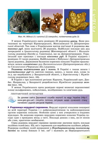 РОЗДІЛРОЗДІЛ33
81
Ó ìåæàõ Óêðàїíñüêîãî ùèòà ðîçâіäàíî 22 ðîäîâèùà óðàíó. Âîíè ðîç-
òàøîâàíі íà òåðèòîðії Êіðîâîãðàäñüêîї, Ìèêîëàїâñüêîї òà Äíіïðîïåòðîâ-
ñüêîї îáëàñòåé. Òàê ñàìî ç Óêðàїíñüêèì ùèòîì ïîâ’ÿçàíі é ðîäîâèùà òè-
òàíîâèõ ðóä, ÿêèõ íàëі÷óþòü 26 ðîäîâèù. Íàéáіëüøі ïîêëàäè öèõ ðóä
çîñåðåäæåíі â Іðøàíñüêîìó ðîäîâèùі Æèòîìèðñüêîї îáëàñòі і Ìàëèøіâ-
ñüêîìó ðîäîâèùі (áàñåéí ð. Ñàìîòêàíü), ùî íà Äíіïðîïåòðîâùèíі. Óêðà-
їíñüêèé ùèò ïðèõîâóє і ïîêëàäè íіêåëåâèõ ðóä. Â Óêðàїíі âіäêðèòî і
ðîçâіäàíî 11 òàêèõ ðîäîâèù. Íàéáіëüøèìè є Ïîáóçüêà і Äíіïðîïåòðîâñüêà
ãðóïà ðîäîâèù. Äåðæàâíèì áàëàíñîì êîðèñíèõ êîïàëèí Óêðàїíè âðàõîâó-
þòüñÿ çàïàñè àëþìіíієâèõ ðóä Âèñîêîïіëüñüêîãî (Äíіïðîïåòðîâñüêà îáë.)
òà Ñìіëÿíñüêîãî (×åðêàñüêà îáë.) ðîäîâèù.
Ðîäîâèùà ïîëіìåòàëåâèõ ðóä і çîëîòà. Â Óêðàїíі є òàêîæ çàïàñè і
ïîëіìåòàëåâèõ ðóä (іç âìіñòîì ñâèíöþ, öèíêó, à òàêîæ ìіäі, îëîâà òà
іí.), ùî âèäîáóâàþòü ó Çàêàðïàòñüêіé îáëàñòі, ó Áåðåãіâñüêîìó і Ìóæіїâ-
ñüêîìó ðîäîâèùàõ (ìàë. 44).
Â Óêðàїíі є òðè çîëîòîíîñíі ðåãіîíè: Êàðïàòè, Óêðàїíñüêèé ùèò, Äîí-
áàñ. Íàïðèêëàä, ó Çàêàðïàòòі ðîçðîáëÿєòüñÿ Ìóæіїâñüêå ðîäîâèùå çîëî-
òà (ìàë. 44).
Ó ìåæàõ Óêðàїíñüêîãî ùèòà ðîçâіäàíî îêðåìі íåçíà÷íі ïåðñïåêòèâíі
ïëîùі âîëüôðàìîâèõ, êîáàëüòîâèõ, ìîëіáäåíîâèõ òà îëîâ’ÿíèõ ðóä.
ÃÅÎÃÐÀÔІ×ÍÈÉ ІÍÒÅÐÀÊÒÈÂ
За даними сайта Державної служби геології та надр України (http://
www.geo.gov.ua/) з’ясуйте поточну ситуацію щодо сучасного стану
паливних і рудних ресурсів України.
 Родовища нерудної сировини. Íåðóäíі êîðèñíі êîïàëèíè ïîøèðåíі
ïî âñіé òåðèòîðії Óêðàїíè і є íàéðіçíîìàíіòíіøîþ òà íàéïîøèðåíіøîþ
ãðóïîþ êîðèñíèõ êîïàëèí. Îñîáëèâî öіííі ç íèõ óòâîðèëèñÿ â îñàäîâèõ
âіäêëàäàõ. Çà çàïàñàìè îêðåìèõ íåðóäíèõ êîðèñíèõ êîïàëèí Óêðàїíà ïî-
ñіäàє îäíå ç ïðîâіäíèõ ìіñöü ó ñâіòі. Ïîêëàäè äåÿêèõ ç íèõ, ÿê-îò ïіñêіâ
àáî ãëèí, ïðàêòè÷íî íåîáìåæåíі.
Ñåðåä ðîäîâèù íåðóäíîї ñèðîâèíè ïðîìèñëîâå çíà÷åííÿ ìàþòü ïîêëàäè
êàëіéíèõ ñîëåé (ìàë. 45), ÿêі є ñèðîâèíîþ äëÿ âèðîáíèöòâà êàëіéíèõ äîáðèâ.
Ðîäîâèùà êàëіéíèõ ñîëåé çîñåðåäæåíі â Ïåðåäêàðïàòñüêîìó ñîëåíîñíîìó
áàñåéíі íà ïëîùі áëèçüêî 5 òèñ. êì2 і íàëåæàòü äî Ïåðåäêàðïàòñüêîãî
Мал. 44. Мідний (1) і золотий (2) самородки, поліметалева руда (3)
1 2 3
 