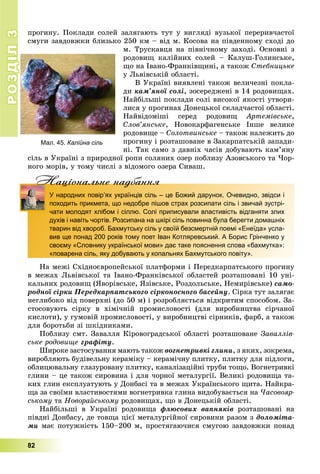 РОЗДІЛ33
82
Мал. 45. Калійна сіль
ïðîãèíó. Ïîêëàäè ñîëåé çàëÿãàþòü òóò ó âèãëÿäі âóçüêîї ïåðåðèâ÷àñòîї
ñìóãè çàâäîâæêè áëèçüêî 250 êì – âіä ì. Êîñîâà íà ïіâäåííîìó ñõîäі äî
ì. Òðóñêàâöÿ íà ïіâíі÷íîìó çàõîäі. Îñíîâíі ç
ðîäîâèù êàëіéíèõ ñîëåé – Êàëóø-Ãîëèíñüêå,
ùî íà Іâàíî-Ôðàíêіâùèíі, à òàêîæ Ñòåáíèöüêå
ó Ëüâіâñüêіé îáëàñòі.
Â Óêðàїíі âèÿâëåíі òàêîæ âåëè÷åçíі ïîêëà-
äè êàì’ÿíîї ñîëі, çîñåðåäæåíі â 14 ðîäîâèùàõ.
Íàéáіëüøі ïîêëàäè ñîëі âèñîêîї ÿêîñòі óòâîðè-
ëèñÿ ó ïðîãèíàõ Äîíåöüêîї ñêëàä÷àñòîї îáëàñòі.
Íàéâіäîìіøі ñåðåä ðîäîâèù Àðòåìіâñüêå,
Ñëîâ’ÿíñüêå, Íîâîêàðôàãåíñüêå Іíøå âåëèêå
ðîäîâèùå – Ñîëîòâèíñüêå – òàêîæ íàëåæèòü äî
ïðîãèíó і ðîçòàøîâàíå â Çàêàðïàòñüêіé çàïàäè-
íі. Òàê ñàìî ç äàâíіõ ÷àñіâ äîáóâàþòü êàì’ÿíó
ñіëü â Óêðàїíі ç ïðèðîäíîї ðîïè ñîëÿíèõ îçåð ïîáëèçó Àçîâñüêîãî òà ×îð-
íîãî ìîðіâ, ó òîìó ÷èñëі ç âіäîìîãî îçåðà Ñèâàø.
Нацiональне надбанняНацiональне надбанняН
У народних повір’ях українців сіль – це Божий дарунок. Очевидно, звідси і
походить прикмета, що недобре пішов страх розсипати сіль і звичай зустрі-
чати молодят хлібом і сіллю. Солі приписували властивість відганяти злих
духів і навіть чортів. Розсипана на шкірі сіль повинна була берегти домашніх
тварин від хвороб. Бахмутську сіль у своїй безсмертній поемі «Енеїда» усла-
вив ще понад 200 років тому поет Іван Котляревський. А Борис Грінченко у
своєму «Словнику української мови» дає таке пояснення слова «бахмутка»:
«поварена сіль, яку добувають у копальнях Бахмутського повіту».
Íà ìåæі Ñõіäíîєâðîïåéñüêîї ïëàòôîðìè і Ïåðåäêàðïàòñüêîãî ïðîãèíó
â ìåæàõ Ëüâіâñüêîї òà Іâàíî-Ôðàíêіâñüêîї îáëàñòåé ðîçòàøîâàíі 10 óíі-
êàëüíèõ ðîäîâèù (ßâîðіâñüêå, ßçіâñüêå, Ðîçäîëüñüêå, Íåìèðіâñüêå) ñàìî-
ðîäíîї ñіðêè Ïåðåäêàðïàòñüêîãî ñіðêîíîñíîãî áàñåéíó. Ñіðêà òóò çàëÿãàє
íåãëèáîêî âіä ïîâåðõíі (äî 50 ì) і ðîçðîáëÿєòüñÿ âіäêðèòèì ñïîñîáîì. Çà-
ñòîñîâóþòü ñіðêó â õіìі÷íіé ïðîìèñëîâîñòі (äëÿ âèðîáíèöòâà ñіð÷àíîї
êèñëîòè), ó ãóìîâіé ïðîìèñëîâîñòі, ó âèðîáíèöòâі ñіðíèêіâ, ôàðá, à òàêîæ
äëÿ áîðîòüáè çі øêіäíèêàìè.
Ïîáëèçó ñìò. Çàâàëëÿ Êіðîâîãðàäñüêîї îáëàñòі ðîçòàøîâàíå Çàâàëëіâ-
ñüêå ðîäîâèùå ãðàôіòó.
Øèðîêå çàñòîñóâàííÿ ìàþòü òàêîæ âîãíåòðèâêі ãëèíè, ç ÿêèõ, çîêðåìà,
âèðîáëÿþòü áóäіâåëüíó êåðàìіêó – êåðàìі÷íó ïëèòêó, ïëèòêó äëÿ ïіäëîãè,
îáëèöþâàëüíó ãëàçóðîâàíó ïëèòêó, êàíàëіçàöіéíі òðóáè òîùî. Âîãíåòðèâêі
ãëèíè – öå òàêîæ ñèðîâèíà і äëÿ ÷îðíîї ìåòàëóðãії. Âåëèêі ðîäîâèùà òà-
êèõ ãëèí åêñïëóàòóþòü ó Äîíáàñі òà â ìåæàõ Óêðàїíñüêîãî ùèòà. Íàéêðà-
ùà çà ñâîїìè âëàñòèâîñòÿìè âîãíåòðèâêà ãëèíà âèäîáóâàєòüñÿ íà ×àñîâîÿð-
ñüêîìó òà Íîâîðàéñüêîìó ðîäîâèùàõ, ùî â Äîíåöüêіé îáëàñòі.
Íàéáіëüøі â Óêðàїíі ðîäîâèùà ôëþñîâèõ âàïíÿêіâ ðîçòàøîâàíі íà
ïіâäíі Äîíáàñó, äå òîâùà öієї ìåòàëóðãіéíîї ñèðîâèíè ðàçîì ç äîëîìіòà-
ìè ìàє ïîòóæíіñòü 150–200 ì, ïðîñòÿãàþ÷èñÿ ñìóãîþ çàâäîâæêè ïîíàä
 