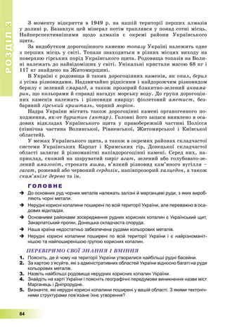 РОЗДІЛРОЗДІЛ33
84
Ç ìîìåíòó âіäêðèòòÿ â 1949 ð. íà íàøіé òåðèòîðії ïåðøèõ àëìàçіâ
ó äîëèíі ð. Áàçàâëóê öåé ìіíåðàë ïîòіì òðàïëÿâñÿ ó ïîíàä ñîòíі ìіñöü.
Íàéïåðñïåêòèâíіøèìè ùîäî àëìàçіâ є îêðåìі ðàéîíè Óêðàїíñüêîãî
ùèòà.
Çà âèäîáóòêîì äîðîãîöіííîãî êàìåíþ òîïàçó Óêðàїíі íàëåæèòü îäíå
ç ïåðøèõ ìіñöü ó ñâіòі. Òîïàçè çíàõîäÿòüñÿ â ðіçíèõ ìіñöÿõ âèõîäó íà
ïîâåðõíþ ãіðñüêèõ ïîðіä Óêðàїíñüêîãî ùèòà. Ðîäîâèùà òîïàçіâ íà Âîëè-
íі íàëåæàòü äî íàéâіäîìіøèõ ó ñâіòі. Óíіêàëüíі êðèñòàëè ìàñîþ 68 êã і
117 êã çíàéäåíî íà Æèòîìèðùèíі.
Â Óêðàїíі є ðîäîâèùà é òàêèõ äîðîãîöіííèõ êàìåíіâ, ÿê îïàë, áåðèë
ç óñіìà ðіçíîâèäàìè. Íàäçâè÷àéíî ðіäêіñíèì і íàéäîðîæ÷èì ðіçíîâèäîì
áåðèëó є çåëåíèé ñìàðàãä, à òàêîæ ïðîçîðèé áëàêèòíî-çåëåíèé àêâàìà-
ðèí, ùî êîëüîðàìè é ñïðàâäі íàãàäóє ìîðñüêó âîäó. Äî ãðóïè äîðîãîöіí-
íèõ êàìåíіâ íàëåæàòü і ðіçíîâèäè êâàðöó: ôіîëåòîâèé àìåòèñò, áåç-
áàðâíèé ãіðñüêèé êðèøòàëü, ÷îðíèé ìîðіîí.
Íàäðà Óêðàїíè ìіñòÿòü òàêîæ äîðîãîöіííі êàìåíі îðãàíîãåííîãî ïî-
õîäæåííÿ, ÿê-îò áóðøòèí (ÿíòàð). Ãîëîâíі éîãî çàïàñè âèÿâëåíî â îñà-
äîâèõ âіäêëàäàõ Óêðàїíñüêîãî ùèòà ó ïðàâîáåðåæíіé ÷àñòèíі Ïîëіññÿ
(ïіâíі÷íà ÷àñòèíà Âîëèíñüêîї, Ðіâíåíñüêîї, Æèòîìèðñüêîї і Êèїâñüêîї
îáëàñòåé).
Ó ìåæàõ Óêðàїíñüêîãî ùèòà, à òàêîæ â îêðåìèõ ðàéîíàõ ñêëàä÷àñòîї
ñèñòåìè Óêðàїíñüêèõ Êàðïàò і Êðèìñüêèõ ãіð, Äîíåöüêîї ñêëàä÷àñòîї
îáëàñòі çàëÿãàє é ðіçíîìàíіòíі íàïіâäîðîãîöіííі êàìåíі. Ñåðåä íèõ, íà-
ïðèêëàä, ñõîæèé íà øàðóâàòèé ïèðіã àãàò, çåëåíèé àáî ãîëóáîâàòî-çå-
ëåíèé àìàçîíіò, ñòðîêàòà ÿøìà, â’ÿçêèé ðіçíîâèä êàì’ÿíîãî âóãіëëÿ –
ãàãàò, ðîæåâèé àáî ÷åðâîíèé ñåðäîëіê, íàïіâïðîçîðèé õàëöåäîí, à òàêîæ
ñêàì’ÿíіëå äåðåâî òà іí.
Г О Л О В Н Е
 До основних руд чорних металів належать залізні й марганцеві руди, з яких вироб-
ляють чорні метали.
 Нерудні корисні копалини поширені по всій території України, але переважно в оса-
дових відкладах.
 Основними районами зосередження рудних корисних копалин є Український щит,
Закарпатський прогин, Донецька складчаста споруда.
 Наша країна недостатньо забезпечена рудами кольорових металів.
 Нерудні корисні копалини поширені по всій території України і є найрізноманіт-
нішою та найпоширенішою групою корисних копалин.
ÏÅÐÅÂІÐÈÌÎ ÑÂÎЇ ÇÍÀÍÍß І ÂÌІÍÍß
1. Поясніть, де й чому на території України утворилися найбільші рудні басейни.
2. За картою з’ясуйте, які з адміністративних областей України відносно багаті на руди
кольорових металів.
3. Назвіть найбільші родовища нерудних корисних копалин України.
4. Знайдіть на карті України і поясніть географічні передумови виникнення назви міст
Марганець і Дніпрорудне.
5. Визначте, які нерудні корисні копалини поширені у вашій області. З якими тектоніч-
ними структурами пов’язане їхнє утворення?
 