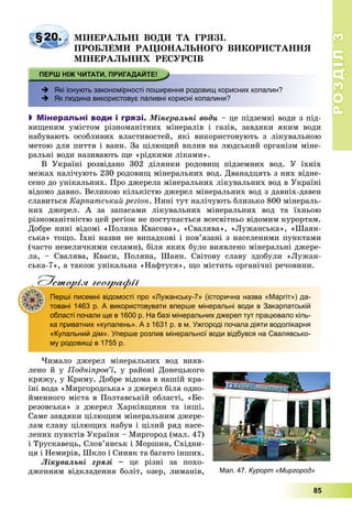 РОЗДІЛРОЗДІЛ33
85
§20. ÌІÍÅÐÀËÜÍІ ÂÎÄÈ ÒÀ ÃÐßÇІ.
ÏÐÎÁËÅÌÈ ÐÀÖІÎÍÀËÜÍÎÃÎ ÂÈÊÎÐÈÑÒÀÍÍß
ÌІÍÅÐÀËÜÍÈÕ ÐÅÑÓÐÑІÂ
 Які існують закономірності поширення родовищ корисних копалин?
 Як людина використовує паливні корисні копалини?
 Мінеральні води і грязі. Ìіíåðàëüíі âîäè – öå ïіäçåìíі âîäè ç ïіä-
âèùåíèì óìіñòîì ðіçíîìàíіòíèõ ìіíåðàëіâ і ãàçіâ, çàâäÿêè ÿêèì âîäè
íàáóâàþòü îñîáëèâèõ âëàñòèâîñòåé, ÿêі âèêîðèñòîâóþòü ç ëіêóâàëüíîþ
ìåòîþ äëÿ ïèòòÿ і âàíí. Çà öіëþùèé âïëèâ íà ëþäñüêèé îðãàíіçì ìіíå-
ðàëüíі âîäè íàçèâàþòü ùå «ðіäêèìè ëіêàìè».
Â Óêðàїíі ðîçâіäàíî 302 äіëÿíêè ðîäîâèù ïіäçåìíèõ âîä. Ó їõíіõ
ìåæàõ íàëі÷óþòü 230 ðîäîâèù ìіíåðàëüíèõ âîä. Äâàíàäöÿòü ç íèõ âіäíå-
ñåíî äî óíіêàëüíèõ. Ïðî äæåðåëà ìіíåðàëüíèõ ëіêóâàëüíèõ âîä â Óêðàїíі
âіäîìî äàâíî. Âåëèêîþ êіëüêіñòþ äæåðåë ìіíåðàëüíèõ âîä ç äàâíіõ-äàâåí
ñëàâèòüñÿ Êàðïàòñüêèé ðåãіîí. Íèíі òóò íàëі÷óþòü áëèçüêî 800 ìіíåðàëü-
íèõ äæåðåë. À çà çàïàñàìè ëіêóâàëüíèõ ìіíåðàëüíèõ âîä òà їõíüîþ
ðіçíîìàíіòíіñòþ öåé ðåãіîí íå ïîñòóïàєòüñÿ âñåñâіòíüî âіäîìèì êóðîðòàì.
Äîáðå íèíі âіäîìі «Ïîëÿíà Êâàñîâà», «Ñâàëÿâà», «Ëóæàíñüêà», «Øàÿí-
ñüêà» òîùî. Їõíі íàçâè íå âèïàäêîâі і ïîâ’ÿçàíі ç íàñåëåíèìè ïóíêòàìè
(÷àñòî íåâåëè÷êèìè ñåëàìè), áіëÿ ÿêèõ áóëî âèÿâëåíî ìіíåðàëüíі äæåðå-
ëà, – Ñâàëÿâà, Êâàñè, Ïîëÿíà, Øàÿí. Ñâіòîâó ñëàâó çäîáóëè «Ëóæàí-
ñüêà-7», à òàêîæ óíіêàëüíà «Íàôòóñÿ», ùî ìіñòèòü îðãàíі÷íі ðå÷îâèíè.
Iсторiя географiïр р ф
Перші писемні відомості про «Лужанську-7» (історична назва «Маргіт») да-
товані 1463 р. А використовувати вперше мінеральні води в Закарпатській
області почали ще в 1600 р. На базі мінеральних джерел тут працювало кіль-
ка приватних «купалень». А з 1631 р. в м. Ужгороді почала діяти водолікарня
«Купальний дім». Уперше розлив мінеральної води відбувся на Свалявсько-
му родовищі в 1755 р.
×èìàëî äæåðåë ìіíåðàëüíèõ âîä âèÿâ-
ëåíî é ó Ïîäíіïðîâ’ї, ó ðàéîíі Äîíåöüêîãî
êðÿæó, ó Êðèìó. Äîáðå âіäîìà â íàøіé êðà-
їíі âîäà «Ìèðãîðîäñüêà» ç äæåðåë áіëÿ îäíî-
éìåííîãî ìіñòà â Ïîëòàâñüêіé îáëàñòі, «Áå-
ðåçîâñüêà» ç äæåðåë Õàðêіâùèíè òà іíøі.
Ñàìå çàâäÿêè öіëþùèì ìіíåðàëüíèì äæåðå-
ëàì ñëàâó öіëþùèõ íàáóâ і öіëèé ðÿä íàñå-
ëåíèõ ïóíêòіâ Óêðàїíè – Ìèðãîðîä (ìàë. 47)
і Òðóñêàâåöü, Ñëîâ’ÿíñüê і Ìîðøèí, Ñõіäíè-
öÿ і Íåìèðіâ, Øêëî і Ñèíÿê òà áàãàòî іíøèõ.
Ëіêóâàëüíі ãðÿçі – öå ðіçíі çà ïîõî-
äæåííÿì âіäêëàäåííÿ áîëіò, îçåð, ëèìàíіâ, Мал. 47. Курорт «Миргород»
 