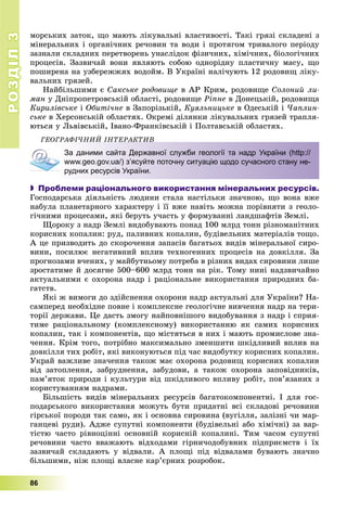РОЗДІЛРОЗДІЛ33
86
ìîðñüêèõ çàòîê, ùî ìàþòü ëіêóâàëüíі âëàñòèâîñòі. Òàêі ãðÿçі ñêëàäåíі ç
ìіíåðàëüíèõ і îðãàíі÷íèõ ðå÷îâèí òà âîäè і ïðîòÿãîì òðèâàëîãî ïåðіîäó
çàçíàëè ñêëàäíèõ ïåðåòâîðåíü óíàñëіäîê ôіçè÷íèõ, õіìі÷íèõ, áіîëîãі÷íèõ
ïðîöåñіâ. Çàçâè÷àé âîíè ÿâëÿþòü ñîáîþ îäíîðіäíó ïëàñòè÷íó ìàñó, ùî
ïîøèðåíà íà óçáåðåææÿõ âîäîéì. Â Óêðàїíі íàëі÷óþòü 12 ðîäîâèù ëіêó-
âàëüíèõ ãðÿçåé.
Íàéáіëüøèìè є Ñàêñüêå ðîäîâèùå â ÀÐ Êðèì, ðîäîâèùå Ñîëîíèé ëè-
ìàí ó Äíіïðîïåòðîâñüêіé îáëàñòі, ðîäîâèùå Ðіïíå â Äîíåöüêіé, ðîäîâèùà
Êèðèëіâñüêå і Îáèòі÷íå â Çàïîðіçüêіé, Êóÿëüíèöüêå â Îäåñüêіé і ×àïëèí-
ñüêå â Õåðñîíñüêіé îáëàñòÿõ. Îêðåìі äіëÿíêè ëіêóâàëüíèõ ãðÿçåé òðàïëÿ-
þòüñÿ ó Ëüâіâñüêіé, Іâàíî-Ôðàíêіâñüêіé і Ïîëòàâñüêіé îáëàñòÿõ.
ÃÅÎÃÐÀÔІ×ÍÈÉ ІÍÒÅÐÀÊÒÈÂ
За даними сайта Державної служби геології та надр України (http://
www.geo.gov.ua/) з’ясуйте поточну ситуацію щодо сучасного стану не-
рудних ресурсів України.
 Проблеми раціонального використання мінеральних ресурсів.
Ãîñïîäàðñüêà äіÿëüíіñòü ëþäèíè ñòàëà íàñòіëüêè çíà÷íîþ, ùî âîíà âæå
íàáóëà ïëàíåòàðíîãî õàðàêòåðó і її âæå íàâіòü ìîæíà ïîðіâíÿòè ç ãåîëî-
ãі÷íèìè ïðîöåñàìè, ÿêі áåðóòü ó÷àñòü ó ôîðìóâàííі ëàíäøàôòіâ Çåìëі.
Ùîðîêó ç íàäð Çåìëі âèäîáóâàþòü ïîíàä 100 ìëðä òîíí ðіçíîìàíіòíèõ
êîðèñíèõ êîïàëèí: ðóä, ïàëèâíèõ êîïàëèí, áóäіâåëüíèõ ìàòåðіàëіâ òîùî.
À öå ïðèçâîäèòü äî ñêîðî÷åííÿ çàïàñіâ áàãàòüîõ âèäіâ ìіíåðàëüíîї ñèðî-
âèíè, ïîñèëþє íåãàòèâíèé âïëèâ òåõíîãåííèõ ïðîöåñіâ íà äîâêіëëÿ. Çà
ïðîãíîçàìè â÷åíèõ, ó ìàéáóòíüîìó ïîòðåáà â ðіçíèõ âèäàõ ñèðîâèíè ëèøå
çðîñòàòèìå é äîñÿãíå 500–600 ìëðä òîíí íà ðіê. Òîìó íèíі íàäçâè÷àéíî
àêòóàëüíèìè є îõîðîíà íàäð і ðàöіîíàëüíå âèêîðèñòàííÿ ïðèðîäíèõ áà-
ãàòñòâ.
ßêі æ âèìîãè äî çäіéñíåííÿ îõîðîíè íàäð àêòóàëüíі äëÿ Óêðàїíè? Íà-
ñàìïåðåä íåîáõіäíå ïîâíå і êîìïëåêñíå ãåîëîãі÷íå âèâ÷åííÿ íàäð íà òåðè-
òîðії äåðæàâè. Öå äàñòü çìîãó íàéïîâíіøîãî âèäîáóâàííÿ ç íàäð і ñïðèÿ-
òèìå ðàöіîíàëüíîìó (êîìïëåêñíîìó) âèêîðèñòàííþ ÿê ñàìèõ êîðèñíèõ
êîïàëèí, òàê і êîìïîíåíòіâ, ùî ìіñòÿòüñÿ â íèõ і ìàþòü ïðîìèñëîâå çíà-
÷åííÿ. Êðіì òîãî, ïîòðіáíî ìàêñèìàëüíî çìåíøèòè øêіäëèâèé âïëèâ íà
äîâêіëëÿ òèõ ðîáіò, ÿêі âèêîíóþòüñÿ ïіä ÷àñ âèäîáóòêó êîðèñíèõ êîïàëèí.
Óêðàé âàæëèâå çíà÷åííÿ òàêîæ ìàє îõîðîíà ðîäîâèù êîðèñíèõ êîïàëèí
âіä çàòîïëåííÿ, çàáðóäíåííÿ, çàáóäîâè, à òàêîæ îõîðîíà çàïîâіäíèêіâ,
ïàì’ÿòîê ïðèðîäè і êóëüòóðè âіä øêіäëèâîãî âïëèâó ðîáіò, ïîâ’ÿçàíèõ ç
êîðèñòóâàííÿì íàäðàìè.
Áіëüøіñòü âèäіâ ìіíåðàëüíèõ ðåñóðñіâ áàãàòîêîìïîíåíòíі. І äëÿ ãîñ-
ïîäàðñüêîãî âèêîðèñòàííÿ ìîæóòü áóòè ïðèäàòíі âñі ñêëàäîâі ðå÷îâèíè
ãіðñüêîї ïîðîäè òàê ñàìî, ÿê і îñíîâíà ñèðîâèíà (âóãіëëÿ, çàëіçíі ÷è ìàð-
ãàíöåâі ðóäè). Àäæå ñóïóòíі êîìïîíåíòè (áóäіâåëüíі àáî õіìі÷íі) çà âàð-
òіñòþ ÷àñòî ðіâíîöіííі îñíîâíіé êîðèñíіé êîïàëèíі. Òèì ÷àñîì ñóïóòíі
ðå÷îâèíè ÷àñòî ââàæàþòü âіäõîäàìè ãіðíè÷îäîáóâíèõ ïіäïðèєìñòâ і їõ
çàçâè÷àé ñêëàäàþòü ó âіäâàëè. À ïëîùі ïіä âіäâàëàìè áóâàþòü çíà÷íî
áіëüøèìè, íіæ ïëîùі âëàñíå êàð’єðíèõ ðîçðîáîê.
 