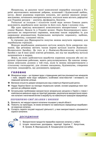 РОЗДІЛРОЗДІЛ33
87
Íàïðèêëàä, çà ðàõóíîê òàêîї êîìïëåêñíîї ïåðåðîáêè ïîêëàäіâ â Óê-
ðàїíі âèãîòîâëÿþòü âàïíÿêîâі äîáðèâà, øëÿõîâèé і áóäіâåëüíèé ùåáіíü,
öåãëó. Äåÿêі ðîäîâèùà êîðèñíèõ êîïàëèí, ÿêі ðàíіøå ââàæàëè íåïðî-
ìèñëîâèìè, ïî÷èíàþòü âèêîðèñòîâóâàòè, îñêіëüêè âîíè ìіñòÿòü äåôіöèòíі
äëÿ Óêðàїíè ðåñóðñè – àïàòèòè, ôîñôîðèòè, áîêñèòè.
Óíіêàëüíі çà ñêëàäîì і êіëüêіñòþ ñîëåé âîäè çàòîêè Ñèâàøà äàþòü
ìîæëèâіñòü âèäîáóâàòè îêèñ ìàãíіþ òà éîãî ñîëі, áðîì і êóõîííó ñіëü.
Ùå îäèí ïðèêëàä ìîæëèâîñòі êîìïëåêñíîãî âèêîðèñòàííÿ – ãîðþ÷і
ñëàíöі Êàðïàò. Çàïàñè їõ â Óêðàїíі âåëèêі. Îêðіì áåçïîñåðåäíüîãî âèêî-
ðèñòàííÿ ÿê åíåðãåòè÷íîї ñèðîâèíè, ìîæëèâà òàêîæ ïåðåðîáêà їõ äëÿ
îäåðæàííÿ ðіçíîìàíіòíèõ áóäіâåëüíèõ ìàòåðіàëіâ: êåðàìçèòó, ùåáåíþ,
àñôàëüòîáåòîíó, ñëàíöåâîї ñìîëè.
Іç ñіð÷àíèõ ðóä Ïðèêàðïàòòÿ ïîïóòíî ìîæíà âèëó÷àòè ñèðîâèíó äëÿ
âèðîáíèöòâà ñòðîíöіþ.
Âіäõîäè âèäîáóâàííÿ äîíåöüêîãî âóãіëëÿ ìîæóòü áóòè äæåðåëîì ãåð-
ìàíіþ. Öþ ðå÷îâèíó ìіñòÿòü òàêîæ îêðåìі âóãіëüíі ïëàñòè Ëüâіâñüêî-
Âîëèíñüêîãî áàñåéíó. Äî òîãî æ ó Ëüâіâñüêî-Âîëèíñüêîìó âóãіëüíîìó
áàñåéíі є ùå é іíøі öіííі õіìі÷íі ðå÷îâèíè, ÿêі ïіä ÷àñ âèäîáóòêó âóãіëëÿ
çàëèøàþòüñÿ â íàäðàõ.
Çåìëі, íà ÿêèõ çäіéñíþєòüñÿ âèäîáóòîê êîðèñíèõ êîïàëèí àáî ÿêі ïî-
ðóøåíі ãіðíè÷èìè ðîáîòàìè, ìàþòü ðåêóëüòèâóâàòèñÿ. Öå îçíà÷àє ïîâåð-
íåííÿ çåìåëüíèõ äіëÿíîê ó òîé ñòàí, êîëè їõ ìîæíà âèêîðèñòîâóâàòè ó
ñіëüñüêîìó ãîñïîäàðñòâі, äëÿ ëіñîâèõ íàñàäæåíü, áóäіâíèöòâà, ñòâîðåííÿ
øòó÷íèõ ëàíäøàôòіâ, ùî äîïîâíþþòü ïðèðîäíі.
Г О Л О В Н Е
 Мінеральні води – це підземні води з підвищеним умістом різноманітних мінералів
і газів, завдяки яким води набувають особливих властивостей і впливають на
людський організм цілюще.
 Великою кількістю джерел мінеральних вод славиться Карпатський регіон.
 Надра України багаті на поклади лікувальних грязей, основні родовища яких при-
урочені до узбережж морів.
 Актуальними проблемами використання мінеральних ресурсів в Україні є повне і
комплексне вивчення надр на території держави, раціональне використання корис-
них копалин і негативний вплив їх видобутку на навколишнє природне середовище.
ÏÅÐÅÂІÐÈÌÎ ÑÂÎЇ ÇÍÀÍÍß І ÂÌІÍÍß
1. Визначте, які нерудні корисні копалини поширені у вашій області.
2. Поясніть на прикладах, як може впливати на навколишнє середовище видобуван-
ня корисних копалин.
3. Складіть перелік галузей людської діяльності, у яких використовують різноманітні
корисні копалини.
ДОСЛІДЖЕННЯ
1. Використання продуктів переробки корисних копалин у побуті.
2. Історія геологічних досліджень території України Г. Капустіним,
В. Зуєвим, В. Вернадським, В. Бондарчуком (на вибір).
 