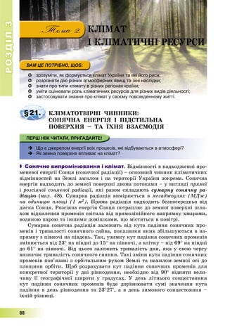 РОЗДІЛРОЗДІЛ33
88
 зрозуміти, як формується клімат України та які його риси;
 розрізняти дію різних атмосферних явищ та їхні наслідки;
 знати про типи клімату в різних регіонах країни;
 уміти оцінювати роль кліматичних ресурсів для різних видів діяльності;
 застосовувати знання про клімат у своєму повсякденному житті.застосовувати знання про клімат у своєму повсякденному житті
§21. ÊËІÌÀÒÎÒÂІÐÍІ ×ÈÍÍÈÊÈ:
ÑÎÍß×ÍÀ ÅÍÅÐÃІß І ÏІÄÑÒÈËÜÍÀ
ÏÎÂÅÐÕÍß – ÒÀ ЇÕÍß ÂÇÀЄÌÎÄІß
 Що є джерелом енергії всіх процесів, які відбуваються в атмосфері?
 Як земна поверхня впливає на клімат?
 Сонячне випромінювання і клімат. Âіäìіííîñòі â íàäõîäæåííі ïðî-
ìåíåâîї åíåðãії Ñîíöÿ (ñîíÿ÷íîї ðàäіàöії) – îñíîâíèé ÷èííèê êëіìàòè÷íèõ
âіäìіííîñòåé íà Çåìëі çàãàëîì і íà òåðèòîðії Óêðàїíè çîêðåìà. Ñîíÿ÷íà
åíåðãіÿ íàäõîäèòü äî çåìíîї ïîâåðõíі äâîìà ïîòîêàìè – ó âèãëÿäі ïðÿìîї
і ðîçñіÿíîї ñîíÿ÷íîї ðàäіàöії, ÿêі ðàçîì ñêëàäàþòü ñóìàðíó ñîíÿ÷íó ðà-
äіàöіþ (ìàë. 48). Ñóìàðíà ðàäіàöіÿ âèìіðþєòüñÿ â ìåãàäæîóëÿõ (ÌÄæ)
íà îäèíèöþ ïëîùі (1 ì2). Ïðÿìà ðàäіàöіÿ íàäõîäèòü áåçïîñåðåäíüî âіä
äèñêà Ñîíöÿ. Ðîçñіÿíà åíåðãіÿ Ñîíöÿ ïîòðàïëÿє äî çåìíîї ïîâåðõíі øëÿ-
õîì âіäõèëåííÿ ïðîìåíіâ ñâіòèëà âіä ïðÿìîëіíіéíîãî íàïðÿìêó õìàðàìè,
âîäÿíîþ ïàðîþ òà іíøèìè äîìіøêàìè, ùî ìіñòÿòüñÿ â ïîâіòðі.
Ñóìàðíà ñîíÿ÷íà ðàäіàöіÿ çàëåæèòü âіä êóòà ïàäіííÿ ñîíÿ÷íèõ ïðî-
ìåíіâ і òðèâàëîñòі ñîíÿ÷íîãî ñÿéâà, ïîêàçíèêè ÿêèõ çáіëüøóþòüñÿ â íà-
ïðÿìêó ç ïіâíî÷і íà ïіâäåíü. Òàê, óçèìêó êóò ïàäіííÿ ñîíÿ÷íèõ ïðîìåíіâ
çìіíþєòüñÿ âіä 23 íà ïіâäíі äî 15 íà ïіâíî÷і, à âëіòêó – âіä 69 íà ïіâäíі
äî 61 íà ïіâíî÷і. Âіä öüîãî çàëåæèòü òðèâàëіñòü äíÿ, ÿêà ó ñâîþ ÷åðãó
âèçíà÷àє òðèâàëіñòü ñîíÿ÷íîãî ñÿÿííÿ. Òàêі çìіíè êóòà ïàäіííÿ ñîíÿ÷íèõ
ïðîìåíіâ ïîâ’ÿçàíі ç îðáіòàëüíèì ðóõîì Çåìëі òà íàõèëîì çåìíîї îñі äî
ïëîùèíè îðáіòè. Ùîá ðîçðàõóâàòè êóò ïàäіííÿ ñîíÿ÷íèõ ïðîìåíіâ äëÿ
êîíêðåòíîї òåðèòîðії ó äíі ðіâíîäåííÿ, íåîáõіäíî âіä 90 âіäíÿòè âåëè-
÷èíó її ãåîãðàôі÷íîї øèðîòè ó ãðàäóñàõ. Ó äåíü ëіòíüîãî ñîíöåñòîÿííÿ
êóò ïàäіííÿ ñîíÿ÷íèõ ïðîìåíіâ áóäå äîðіâíþâàòè ñóìі çíà÷åííÿ êóòà
ïàäіííÿ â äåíü ðіâíîäåííÿ òà 2327, à â äåíü çèìîâîãî ñîíöåñòîÿííÿ –
їõíіé ðіçíèöі.
ÊËІÌÀÒ
І ÊËІÌÀÒÈ×ÍІ ÐÅÑÓÐÑÈ
 