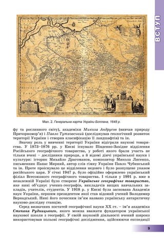 ВСТУПВСТУП
9
ôó òà ðîñëèííîãî ñâіòó), àêàäåìіêè Ìèêîëà Àíäðóñîâ (âèâ÷àâ ïðèðîäó
Ïðè÷îðíîìîð’ÿ) і Ïàâëî Òóòêîâñüêèé (äîñëіäæóâàâ ãåîëîãі÷íèé ðîçâèòîê
òåðèòîðії Óêðàїíè і ñòâîðèâ êëàñèôіêàöіþ її ëàíäøàôòіâ) òà іí.
Çíà÷íó ðîëü ó âèâ÷åííі òåðèòîðії Óêðàїíè âіäіãðàëè íàóêîâі òîâàðè-
ñòâà. Ó 1873–1876 ðð. ó Êèєâі іñíóâàëî Ïіâäåííî-Çàõіäíå âіääіëåííÿ
Ðîñіéñüêîãî ãåîãðàôі÷íîãî òîâàðèñòâà, ó ðîáîòі ÿêîãî áðàëè ó÷àñòü íå
òіëüêè â÷åíі – äîñëіäíèêè ïðèðîäè, à é âіäîìі äіÿ÷і óêðàїíñüêîї íàóêè і
êóëüòóðè: іñòîðèê Ìèõàéëî Äðàãîìàíîâ, êîìïîçèòîð Ìèêîëà Ëèñåíêî,
ïèñüìåííèê Ïàíàñ Ìèðíèé, àâòîð ñëіâ ãіìíó Óêðàїíè Ïàâëî ×óáèíñüêèé
òà іí. Ïðîòå ïðîіñíóâàëî öå âіääіëåííÿ íåäîâãî і áóëî ðîçïóùåíå óêàçîì
ðîñіéñüêîãî öàðÿ. Ó ñі÷íі 1947 ð. áóëî îôіöіéíî îôîðìëåíî óêðàїíñüêèé
ôіëіàë Âñåñîþçíîãî ãåîãðàôі÷íîãî òîâàðèñòâà. І òіëüêè ó 1991 ð. âæå â
íåçàëåæíіé Óêðàїíі áóëî ñòâîðåíå Óêðàїíñüêå ãåîãðàôі÷íå òîâàðèñòâî,
ÿêå íèíі îá’єäíóє ó÷åíèõ-ãåîãðàôіâ, âèêëàäà÷іâ âèùèõ íàâ÷àëüíèõ çà-
êëàäіâ, ó÷èòåëіâ, ñòóäåíòіâ. Ó 1918 ð. ó Êèєâі áóëà çàñíîâàíà Àêàäåìіÿ
íàóê Óêðàїíè, ïåðøèì ïðåçèäåíòîì ÿêîї ñòàâ âіäîìèé ó÷åíèé Âîëîäèìèð
Âåðíàäñüêèé. Íèíі éîãî ïî÷åñíèì іì’ÿì íàçâàíî óêðàїíñüêó àíòàðêòè÷íó
íàóêîâî-äîñëіäíó ñòàíöіþ.
Ñåðåä âèçíà÷íèõ ïîñòàòåé ãåîãðàôі÷íîї íàóêè ÕÕ ñò. – іì’ÿ àêàäåìіêà
Ñòåïàíà Ðóäíèöüêîãî, ÿêîãî ìîæíà ââàæàòè ôóíäàòîðîì óêðàїíñüêîї
íàóêîâîї øêîëè ç ãåîãðàôії. Ó ñâîїé íàóêîâіé äіÿëüíîñòі â÷åíèé øèðîêî
âèêîðèñòîâóâàâ ïîëüîâі ãåîãðàôі÷íі äîñëіäæåííÿ, çäіéñíþþ÷è åêñïåäèöії
Мал. 2. Генеральна карта України Боплана, 1648 р.
 