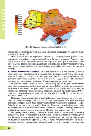 РОЗДІЛРОЗДІЛ33
90
ïåðіîä ðîêó ñïîñòåðіãàþòüñÿ âіä’єìíі çíà÷åííÿ ðàäіàöіéíîãî áàëàíñó ìàé-
æå íà âñіé òåðèòîðії.
Ðàäіàöіéíèé áàëàíñ òåðèòîðії âèçíà÷àє її òåìïåðàòóðíі óìîâè. Òàê,
âіäïîâіäíî äî çìіíè ðі÷íîãî ðàäіàöіéíîãî áàëàíñó â ìåæàõ Óêðàїíè ñïî-
ñòåðіãàєòüñÿ çàãàëüíå ïіäâèùåííÿ òåìïåðàòóðè ïîâіòðÿ â íàïðÿìêó ïіâ-
íі÷–ïіâäåíü. Ïðîòå âïëèâ ðàäіàöіéíîãî ÷èííèêà âñå æ âіä÷óòíіøèé óëіòêó,
ïðî ùî ñâіä÷èòü ìàéæå çîíàëüíà (øèðîòíà) çìіíà òåìïåðàòóðè ïîâіòðÿ
âëіòêó.
 Земна поверхня і клімат. Çíà÷íèé âïëèâ íà êëіìàò çäіéñíþє çåìíà
ïîâåðõíÿ, ÿêà, âçàєìîäіþ÷è ç àòìîñôåðîþ, âïëèâàє íà її ñòàí. Âîäíà ïî-
âåðõíÿ і ñóõîäіë, âêðèòà ñíіãîì, ðîñëèííіñòþ і ðîçîðàíà ïîâåðõíÿ ïî-
ðіçíîìó ïîãëèíàє, âіäáèâàє åíåðãіþ Ñîíöÿ òà âіääàє òåïëî. Öå çðåøòîþ
âïëèâàє íà òåìïåðàòóðó ïîâåðõíі é ïðèçåìíîãî øàðó ïîâіòðÿ.
Áіëüøå ñîíÿ÷íîї ðàäіàöії ïîãëèíàþòü і òîìó êðàùå íàãðіâàþòüñÿ òåìíі
ïîâåðõíі, íàïðèêëàä ùîéíî ðîçîðàíі ґðóíòè. Çàáîëî÷åíі àáî ïåðåçâîëîæå-
íі äіëÿíêè ìіñöåâîñòі íàãðіâàþòüñÿ ñëàáøå, òîìó ùî áàãàòî òåïëà âèòðà-
÷àєòüñÿ íà âèïàðîâóâàííÿ âîëîãè. Íàâïàêè, ñâіæèé ñíіã âіäáèâàє äî 90 %
ñîíÿ÷íîãî âèïðîìіíþâàííÿ, ñóõèé ñâіòëèé ïіñîê – äî 40 %, ðîñëèííіñòü –
10–25 % (ìàë. 50).
Íàéâèùі ïîêàçíèêè âіäáèòîї ðàäіàöії âçèìêó çàôіêñîâàíі íà ïіâíі÷íîìó
ñõîäі Óêðàїíè і â Êàðïàòàõ – äî 65 %. Òóò ñïîñòåðіãàєòüñÿ íàéñòіéêіøèé
ñíіãîâèé ïîêðèâ, ÿêèé ìàє âèñîêó âіäáèâàëüíó çäàòíіñòü ïîâåðõíі – àëü-
áåäî (ó ïåðåêëàäі ç ëàòèíñüêîї – áіëіñòü). Çàãàëîì, ùî ñâіòëіøà ïîâåðõíÿ,
òî áіëüøå âîíà âіäáèâàє ïðîìåíåâîї ñîíÿ÷íîї åíåðãії. Óëіòêó íàéìåíøå
ðàäіàöії âіäáèâàþòü ëіñîâі ìàñèâè íà Ïîëіññі òà â ãîðàõ – äî 16 %.
Íà ôîðìóâàííÿ êëіìàòó çíà÷íî âïëèâàє ðåëüєô òà àáñîëþòíà âèñîòà
ìіñöåâîñòі. Òàê, ó Êàðïàòàõ і Êðèìñüêèõ ãîðàõ êëіìàòè÷íі óìîâè äóæå
âіäðіçíÿþòüñÿ çàëåæíî âіä âèñîòè íàä ðіâíåì ìîðÿ, íàïðÿìêó ïðîñòÿãàí-
íÿ ãіðñüêèõ õðåáòіâ òà îðієíòàöії ñõèëіâ ùîäî ñòîðіí ãîðèçîíòó. Çі çáіëü-
øåííÿì âèñîòè çíèæóєòüñÿ àòìîñôåðíèé òèñê і òåìïåðàòóðà ïîâіòðÿ,
5000
4800
4600
4400
4200
4000
3800
3600
3400
Мал. 49. Сумарна сонячна радіація (МДж/м2). Рік2
 