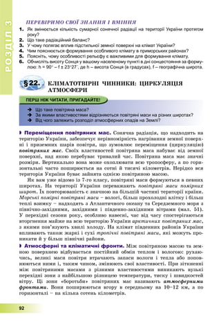 РОЗДІЛРОЗДІЛ33
92
ÏÅÐÅÂІÐÈÌÎ ÑÂÎЇ ÇÍÀÍÍß І ÂÌІÍÍß
1. Як змінюється кількість сумарної сонячної радіації на території України протягом
року?
2. Що таке радіаційний баланс?
3. У чому полягає вплив підстильної земної поверхні на клімат України?
4. Чим пояснюється формування особливого клімату в приморських районах?
5. Поясніть, чому особливості рельєфу є важливими для формування клімату.
6. Обчисліть висоту Сонця у вашому населеному пункті в дні сонцестояння за форму-
лою: h = 90 – f ± 2327´, де h – висота Сонця (в градусах), f – географічна широта.
§22. ÊËІÌÀÒÎÒÂІÐÍІ ×ÈÍÍÈÊÈ: ÖÈÐÊÓËßÖІß
ÀÒÌÎÑÔÅÐÈ
 Що таке повітряна маса?
 За якими властивостями відрізняються повітряні маси на різних широтах?
 Від чого залежить розподіл атмосферних опадів на Землі?
 Переміщення повітряних мас. Ñîíÿ÷íà ðàäіàöіÿ, ùî íàäõîäèòü íà
òåðèòîðіþ Óêðàїíè, çàáåçïå÷óє íåðіâíîìіðíіñòü íàãðіâàííÿ çåìíîї ïîâåðõ-
íі і ïðèçåìíèõ øàðіâ ïîâіòðÿ, ùî çóìîâëþє ïåðåìіùåííÿ (öèðêóëÿöіþ)
ïîâіòðÿíèõ ìàñ. Ñâîїõ âëàñòèâîñòåé ïîâіòðÿíà ìàñà íàáóâàє âіä çåìíîї
ïîâåðõíі, íàä ÿêîþ ïåðåáóâàє òðèâàëèé ÷àñ. Ïîâіòðÿíà ìàñà ìàє çíà÷íі
ðîçìіðè. Âåðòèêàëüíî âîíà ìîæå îõîïëþâàòè âñþ òðîïîñôåðó, à ïî ãîðè-
çîíòàëüíі ÷àñòî ïîøèðþєòüñÿ íà ñîòíі é òèñÿ÷і êіëîìåòðіâ. Íåðіäêî âñÿ
òåðèòîðіÿ Óêðàїíè áóâàє çàéíÿòà îäíієþ ïîâіòðÿíîþ ìàñîþ.
ßê âàì óæå âіäîìî іç 7-ãî êëàñó, ïîâіòðÿíі ìàñè ôîðìóþòüñÿ â ïåâíèõ
øèðîòàõ. Íà òåðèòîðії Óêðàїíè ïåðåâàæàþòü ïîâіòðÿíі ìàñè ïîìіðíèõ
øèðîò. Їõ ïîâòîðþâàíіñòü є çíà÷íîþ íà áіëüøіé ÷àñòèíі òåðèòîðії êðàїíè.
Ìîðñüêі ïîìіðíі ïîâіòðÿíі ìàñè – âîëîãі, áіëüø ïðîõîëîäíі âëіòêó і áіëüø
òåïëі âçèìêó – íàäõîäÿòü ç Àòëàíòè÷íîãî îêåàíó òà Ñåðåäçåìíîãî ìîðÿ ç
ïіâíі÷íî-çàõіäíèìè, çàõіäíèìè і ïіâäåííî-çàõіäíèìè âіòðàìè (ìàë. 51).
Ó ïåðåõіäíі ñåçîíè ðîêó, îñîáëèâî íàâåñíі, ÷àñ âіä ÷àñó ñïîñòåðіãàþòüñÿ
âòîðãíåííÿ ìàéæå íà âñþ òåðèòîðіþ Óêðàїíè àðêòè÷íèõ ïîâіòðÿíèõ ìàñ,
ç ÿêèìè ïîâ’ÿçóþòü õâèëі õîëîäó. Íà êëіìàò ïіâäåííèõ ðàéîíіâ Óêðàїíè
âïëèâàþòü òàêîæ æàðêі і ñóõі òðîïі÷íі ïîâіòðÿíі ìàñè, ÿêі ìîæóòü ïðî-
íèêàòè é ó áіëüø ïіâíі÷íі ðàéîíè.
 Атмосферні та кліматичні фронти. Ìіæ ïîâіòðÿíîþ ìàñîþ òà çåì-
íîþ ïîâåðõíåþ âіäáóâàєòüñÿ ïîñòіéíèé îáìіí òåïëîì і âîëîãîþ: ðóõàþ-
÷èñü, âåëèêі ìàñè ïîâіòðÿ âòðà÷àþòü çàïàñè âîëîãè і òåïëà àáî ïîïîâ-
íþþòüñÿ íèìè і, òàêèì ÷èíîì, çìіíþþòü ñâîї âëàñòèâîñòі. Ïðè çіòêíåííі
ìіæ ïîâіòðÿíèìè ìàñàìè ç ðіçíèìè âëàñòèâîñòÿìè âèíèêàþòü âóçüêі
ïåðåõіäíі çîíè ç íàéáіëüøîþ ðіçíèöåþ òåìïåðàòóðè, òèñêó і øâèäêîñòåé
âіòðó. Öі çîíè «áîðîòüáè» ïîâіòðÿíèõ ìàñ íàçèâàþòü àòìîñôåðíèìè
ôðîíòàìè. Âîíè ïîøèðþþòüñÿ âãîðó â ñåðåäíüîìó íà 10–12 êì, à ïî
ãîðèçîíòàëі – íà êіëüêà ñîòåíü êіëîìåòðіâ.
 