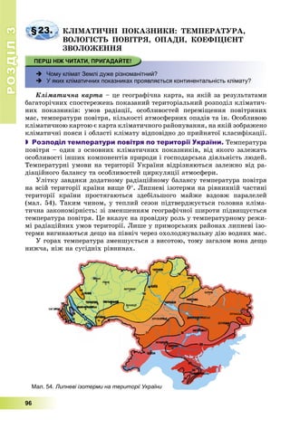 РОЗДІЛРОЗДІЛ33
96
§23. ÊËІÌÀÒÈ×ÍІ ÏÎÊÀÇÍÈÊÈ: ÒÅÌÏÅÐÀÒÓÐÀ,
ÂÎËÎÃІÑÒÜ ÏÎÂІÒÐß, ÎÏÀÄÈ, ÊÎÅÔІÖІЄÍÒ
ÇÂÎËÎÆÅÍÍß
 Чому клімат Землі дуже різноманітний?
 У яких кліматичних показниках проявляється континентальність клімату?
Êëіìàòè÷íà êàðòà – öå ãåîãðàôі÷íà êàðòà, íà ÿêіé çà ðåçóëüòàòàìè
áàãàòîðі÷íèõ ñïîñòåðåæåíü ïîêàçàíèé òåðèòîðіàëüíèé ðîçïîäіë êëіìàòè÷-
íèõ ïîêàçíèêіâ: óìîâ ðàäіàöії, îñîáëèâîñòåé ïåðåìіùåííÿ ïîâіòðÿíèõ
ìàñ, òåìïåðàòóðè ïîâіòðÿ, êіëüêîñòі àòìîñôåðíèõ îïàäіâ òà іí. Îñîáëèâîþ
êëіìàòè÷íîþ êàðòîþ є êàðòà êëіìàòè÷íîãî ðàéîíóâàííÿ, íà ÿêіé çîáðàæåíî
êëіìàòè÷íі ïîÿñè і îáëàñòі êëіìàòó âіäïîâіäíî äî ïðèéíÿòîї êëàñèôіêàöії.
 Розподіл температури повітря по території України. Òåìïåðàòóðà
ïîâіòðÿ – îäèí ç îñíîâíèõ êëіìàòè÷íèõ ïîêàçíèêіâ, âіä ÿêîãî çàëåæàòü
îñîáëèâîñòі іíøèõ êîìïîíåíòіâ ïðèðîäè і ãîñïîäàðñüêà äіÿëüíіñòü ëþäåé.
Òåìïåðàòóðíі óìîâè íà òåðèòîðії Óêðàїíè âіäðіçíÿþòüñÿ çàëåæíî âіä ðà-
äіàöіéíîãî áàëàíñó òà îñîáëèâîñòåé öèðêóëÿöії àòìîñôåðè.
Óëіòêó çàâäÿêè äîäàòíîìó ðàäіàöіéíîìó áàëàíñó òåìïåðàòóðà ïîâіòðÿ
íà âñіé òåðèòîðії êðàїíè âèùå 0. Ëèïíåâі іçîòåðìè íà ðіâíèííіé ÷àñòèíі
òåðèòîðії êðàїíè ïðîñòÿãàþòüñÿ çäåáіëüøîãî ìàéæå âçäîâæ ïàðàëåëåé
(ìàë. 54). Òàêèì ÷èíîì, ó òåïëèé ñåçîí ïіäòâåðäæóєòüñÿ ãîëîâíà êëіìà-
òè÷íà çàêîíîìіðíіñòü: çі çìåíøåííÿì ãåîãðàôі÷íîї øèðîòè ïіäâèùóєòüñÿ
òåìïåðàòóðà ïîâіòðÿ. Öå âêàçóє íà ïðîâіäíó ðîëü ó òåìïåðàòóðíîìó ðåæè-
ìі ðàäіàöіéíèõ óìîâ òåðèòîðії. Ëèøå ó ïðèìîðñüêèõ ðàéîíàõ ëèïíåâі іçî-
òåðìè âèãèíàþòüñÿ äåùî íà ïіâíі÷ ÷åðåç îõîëîäæóâàëüíó äіþ âîäíèõ ìàñ.
Ó ãîðàõ òåìïåðàòóðà çìåíøóєòüñÿ ç âèñîòîþ, òîìó çàãàëîì âîíà äåùî
íèæ÷à, íіæ íà ñóñіäíіõ ðіâíèíàõ.
Мал. 54. Липневі ізотерми на території України
 