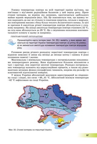РОЗДІЛРОЗДІЛ33
97
Óçèìêó òåìïåðàòóðà ïîâіòðÿ íà âñіé òåðèòîðії êðàїíè âіä’єìíà, ùî
ïîâ’ÿçàíî ç âіä’єìíèì ðàäіàöіéíèì áàëàíñîì ó öåé ïåðіîä ðîêó. Ïðîòå
ñі÷íåâі іçîòåðìè, íà âіäìіíó âіä ëèïíåâèõ, ïðîñòÿãàþòüñÿ çäåáіëüøîãî
ìàéæå âçäîâæ ìåðèäіàíіâ (ìàë. 55). Öå ïîÿñíþєòüñÿ òèì, ùî âçèìêó òå-
ïëî íàäõîäèòü äî íàñ íå ñòіëüêè іç ñîíÿ÷íîþ åíåðãієþ, ñêіëüêè ç ìîðñüêè-
ìè ïîâіòðÿíèìè ìàñàìè ç áîêó áіëüø òåïëîãî Àòëàíòè÷íîãî îêåàíó. Іç öієї
æ ïðè÷èíè é àìïëіòóäà ðі÷íîї òåìïåðàòóðè ïîâіòðÿ çáіëüøóєòüñÿ ó ñõіä-
íîìó íàïðÿìêó. Íà çàõîäі àìïëіòóäà òåìïåðàòóðè ïîâіòðÿ ñòàíîâèòü 22 Ñ,
íà ñõіä âîíà çáіëüøóєòüñÿ äî 29 Ñ. Öå є ñâіä÷åííÿì ïîñèëåííÿ êîíòèíåí-
òàëüíîñòі êëіìàòó â öüîìó æ íàïðÿìêó.
ÃÅÎÃÐÀÔІ×ÍÈÉ ІÍÒÅÐÀÊÒÈÂ
Проаналізуйте карти ізотерм (мал. 54, 55) і виявіть, у яких межах змі-
нюється на території України температура повітря: а) улітку; б) узимку;
в) як змінюється амплітуда коливання температури повітря впродовж
року.
Ãîëîâíîþ ðèñîþ ðі÷íîãî ðîçïîäіëó ïåðåñі÷íîї òåìïåðàòóðè ïîâіòðÿ є
âіäíîñíî íåâåëèêі її çìіíè âіä ìіñÿöÿ äî ìіñÿöÿ âëіòêó і âçèìêó é ðіçêі
êîëèâàííÿ íàâåñíі і âîñåíè.
Ìàêñèìàëüíà і ìіíіìàëüíà òåìïåðàòóðè є åêñòðåìàëüíèìè ïîêàçíèêà-
ìè òåìïåðàòóðíîãî ðåæèìó. Âîíè âіäðіçíÿþòüñÿ áіëüøîþ ìіíëèâіñòþ â
÷àñі і ïðîñòîðі, íіæ ïåðåñі÷íі ìіñÿ÷íі òåìïåðàòóðè. Ðîçïîäіë åêñòðåìàëü-
íèõ òåìïåðàòóð çàëåæèòü âіä öèðêóëÿöіéíèõ ïðîöåñіâ, à òàêîæ âіä ðіçíî-
ìàíіòíèõ ìіñöåâèõ ôіçèêî-ãåîãðàôі÷íèõ ÷èííèêіâ, çîêðåìà âіä ðåëüєôó òà
âëàñòèâîñòåé ïіäñòèëàþ÷îї ïîâåðõíі.
Ó ìåæàõ Óêðàїíè àáñîëþòíèé ìàêñèìóì çàðåєñòðîâàíèé íà ïіâäåííî-
ìó ñõîäі і ïіâäíі, âіí ñÿãàє +40…41 Ñ. Àáñîëþòíèé ìіíіìóì òåìïåðàòóðè
–42 Ñ çàôіêñîâàíî íà ñõîäі Óêðàїíè.
Мал. 55. Січневі ізотерми на території України
 
