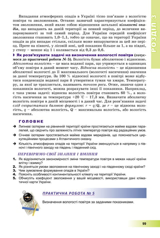 РОЗДІЛРОЗДІЛ33
99
Âèïàäàííÿ àòìîñôåðíèõ îïàäіâ â Óêðàїíі òіñíî ïîâ’ÿçàíå ç âîëîãіñòþ
ïîâіòðÿ òà çâîëîæåííÿì. Îñòàííє çàçâè÷àé õàðàêòåðèçóєòüñÿ êîåôіöієí-
òîì çâîëîæåííÿ, ÿêèé ÿâëÿє ñîáîþ âіäíîøåííÿ çàãàëüíîї êіëüêîñòі îïà-
äіâ, ùî âèïàäàþòü íà äàíіé òåðèòîðії çà ïåâíèé ïåðіîä, äî âåëè÷èíè âè-
ïàðîâóâàíîñòі çà òîé ñàìèé ïåðіîä. Äëÿ Óêðàїíè ñåðåäíіé êîåôіöієíò
çâîëîæåííÿ ñòàíîâèòü 1,0–1,1, òîáòî öå îçíà÷àє, ùî íà òåðèòîðії Óêðàїíè
îïàäіâ çà ðіê âèïàäàє ñòіëüêè, ñêіëüêè ìîæå âèïàðóâàòèñÿ çà öåé æå ïåðі-
îä. Ïðîòå íà ïіâíî÷і, ó ëіñîâіé çîíі, öåé ïîêàçíèê áіëüøå çà 1, à íà ïіâäíі,
ó ñòåïó – ìåíøå âіä 1 і êîëèâàєòüñÿ âіä 0,3 äî 0,6.
 Як розв’язувати задачі на визначення вологості повітря (ãîòóє-
ìîñÿ äî ïðàêòè÷íîї ðîáîòè № 5). Âîëîãіñòü áóâàє àáñîëþòíîþ і âіäíîñíîþ.
Àáñîëþòíà âîëîãіñòü – öå ìàñà âîäÿíîї ïàðè, ùî óòðèìóєòüñÿ â îäèíèöÿõ
îá’єìó ïîâіòðÿ â äàíèé ìîìåíò ÷àñó. Âіäíîñíà âîëîãіñòü – öå âіäíîøåííÿ
àáñîëþòíîї âîëîãîñòі äî її ìàêñèìàëüíîãî (âîëîãîñòі íàñè÷åííÿ) çíà÷åííÿ
çà äàíîї òåìïåðàòóðè. Çà 100 % âіäíîñíîї âîëîãîñòі â ïîâіòðі ìîæå âіäáó-
òèñÿ êîíäåíñàöіÿ âîäÿíîї ïàðè é óòâîðèòèñÿ òóìàí ÷è õìàðè. Òåìïåðàòó-
ðó, çà ÿêîї öå òðàïëÿєòüñÿ, íàçèâàþòü òî÷êîþ ðîñè. Îòæå, çíàþ÷è îäèí ç
ïîêàçíèêіâ âîëîãîñòі, ìîæíà ðîçðàõóâàòè іíøі її ïîêàçíèêè. Íàïðèêëàä,
є òàêà óìîâà çàäà÷і: âіäíîñíà âîëîãіñòü ïîâіòðÿ ñòàíîâèòü 60 %, à âîëî-
ãіñòü íàñè÷åííÿ çà òåìïåðàòóðè +20 °Ñ – 17,3 ìì. Âèçíà÷èòè àáñîëþòíó
âîëîãіñòü ïîâіòðÿ â äàíіé ìіñöåâîñòі і â äàíèé ÷àñ. Äëÿ ðîçâ’ÿçàííÿ çàäà÷і
ñëіä ñêîðèñòàòèñÿ áàçîâîþ ôîðìóëîþ: r =r q/Q, äå r – öå âіäíîñíà âîëî-r
ãіñòü, q – àáñîëþòíà âîëîãіñòü, Q – ìàêñèìàëüíà âîëîãіñòü, àáî âîëîãіñòü
íàñè÷åííÿ.
Г О Л О В Н Е
 Липневі ізотерми на рівнинній території країни простягаються майже вздовж пара-
лелей, що свідчить про залежність літніх температур повітря від радіаційних умов.
 Січневі ізотерми простягаються майже вздовж меридіанів, що пояснюється цир-
куляційними процесами з Атлантичного океану.
 Кількість атмосферних опадів на території України зменшується в напрямку з пів-
ночі і північного заходу на південь і південний схід.
ÏÅÐÅÂІÐÈÌÎ ÑÂÎЇ ÇÍÀÍÍß І ÂÌІÍÍß
1. Як відрізняються закономірності зміни температури повітря в межах нашої країни
влітку і взимку?
2. Як різняться умови зволоження на північному заході і на південному сході країни?
3. Чим зумовлене формування опадів в Україні?
4. Поясніть особливості континентальності клімату на території України.
5. Обчисліть коефіцієнт зволоження у вашій місцевості, використавши дані кліма-
тичної карти України.
Визначення вологості повітря за заданими показниками.
ПРАКТИЧНА РОБОТА № 5
 