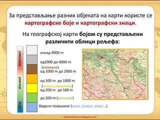 За представљање разних објеката на карти користе се 
картографске боје и картографски знаци. 
На географској карти бојом су представљени 
различити облици рељефа: 
oд2000 до 4000 m 
(планине) 
oд 1000 m до 2000 m 
oд 500 m до 1000 m 
oд 200 m до 500 m 
до 200 m (равнице) 
Водене површине (реке, језера, мора...) 
odslovadosnova.blogspot.com 
изнад 4000 m 
(мања узвишења) 
 