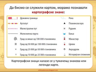 Да бисмо се служили картом, морамо познавати 
картографске знаке: 
Картографски знаци налазе се у тумачењу знакова или 
легенди карте. 
odslovadosnova.blogspot.com 
 