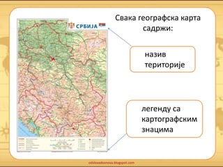 Свака географска карта 
odslovadosnova.blogspot.com 
садржи: 
назив 
територије 
легенду са 
картографским 
знацима 
 
