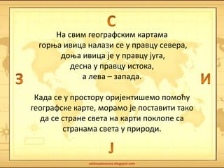 На свим географским картама 
горња ивица налази се у правцу севера, 
доња ивица је у правцу југа, 
десна у правцу истока, 
а лева – запада. 
Када се у простору оријентишемо помоћу 
географске карте, морамо је поставити тако 
да се стране света на карти поклопе са 
странама света у природи. 
odslovadosnova.blogspot.com 
 