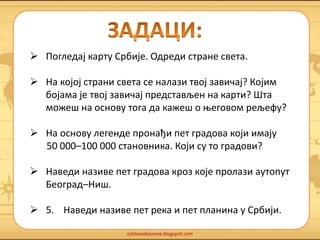  Погледај карту Србије. Одреди стране света. 
 На којој страни света се налази твој завичај? Којим 
бојама је твој завичај представљен на карти? Шта 
можеш на основу тога да кажеш о његовом рељефу? 
 На основу легенде пронађи пет градова који имају 
50 000–100 000 становника. Који су то градови? 
 Наведи називе пет градова кроз које пролази аутопут 
odslovadosnova.blogspot.com 
Београд–Ниш. 
 5. Наведи називе пет река и пет планина у Србији. 
