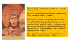 Величина Србије мењала се кроз историју, као и простор
који је обухватала.
У средњем веку постојало је више српских земаља (Рашка,
Дукља, Травунија, Захумље и Паганија).
Велики жупан Рашке Стефан Немања створио је моћну
српску државу, коју су територијално проширили његови
наследници (Немањићи). Врхунац територијалног ширења
Србија је достигла средином XIV века, за време владавине
цара Душана. Тада је обухватала пространу територију од
Дунава до Коринтског канала и имала излаз на три мора
(Јадранско, Јонско и Егејско).
После пропасти средњовековне Србије, територија наше
земље потпала је под власт Турака и Мађара.
 