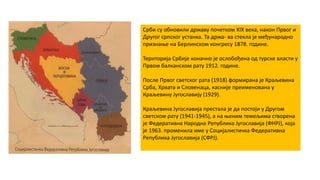 Срби су обновили државу почетком XIX века, након Првог и
Другог српског устанка. Та држа- ва стекла је међународно
признање на Берлинском конгресу 1878. године.
Територија Србије коначно је ослобођена од турске власти у
Првом балканском рату 1912. године.
После Првог светског рата (1918) формирана је Краљевина
Срба, Хрвата и Словенаца, касније преименована у
Краљевину Југославију (1929).
Краљевина Југославија престала је да постоји у Другом
светском рату (1941-1945), а на њеним темељима створена
је Федеративна Народна Република Југославија (ФНРЈ), која
је 1963. променила име у Социјалистичка Федеративна
Република Југославија (СФРЈ).
 