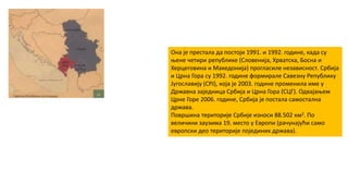 Она је престала да постоји 1991. и 1992. године, када су
њене четири републике (Словенија, Хрватска, Босна и
Херцеговина и Македонија) прогласиле независност. Србија
и Црна Гора су 1992. године формирале Савезну Републику
Југославију (СРЈ), која је 2003. године променила име у
Државна заједница Србија и Црна Гора (СЦГ). Одвајањем
Црне Горе 2006. године, Србија је постала самостална
држава.
Површина територије Србије износи 88.502 км2. По
величини заузима 19. место у Европи (рачунајући само
европски део територије појединих држава).
 