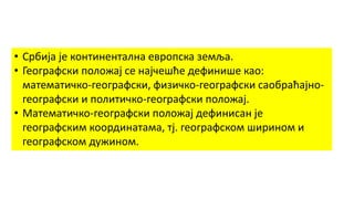 • Србија је континентална европска земља.
• Географски положај се најчешће дефинише као:
математичко-географски, физичко-географски саобраћајно-
географски и политичко-географски положај.
• Математичко-географски положај дефинисан је
географским координатама, тј. географском ширином и
географском дужином.
 