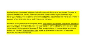 Саобраћајно-географски положај Србије је повољан. Налази се на прелазу Средње и
Југоисточне Европе, као и у близини североисточне Африке и југозападне Азије.
Природни предуслови за развој копненог саобраћаја јесу отвореност Панонске низије и
долине већих река које пресе- цају планинске системе.
Посебан значај за копнени саобраћај имају Моравско-вардарска и Моравско- нишавска
долина, као део Коридора 10, који повезује Средњу и Јужну Европу. Кроз северни део
територије Србије пролази Коридор 7. Овај важан пловни пут представља део речно-
каналског система Дунав-Мајна-Рајна, којим је Црно море повезано са Северним
морем и Атлантским океаном.
 