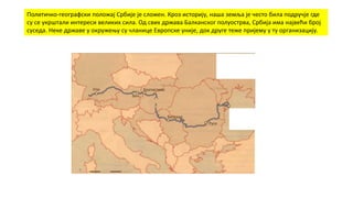 Политичко-географски положај Србије је сложен. Кроз историју, наша земља је често била подручје где
су се укрштали интереси великих сила. Од свих држава Балканског полуострва, Србија има највећи број
суседа. Неке државе у окружењу су чланице Европске уније, док друге теже пријему у ту организацију.
 