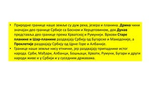 • Природне границе наше земље су дуж река, језера и планина. Дрина чини
значајан део границе Србије са Босном и Херцеговином, док Дунав
представља део границе према Хрватској и Румунији. Врхови Старе
планине и Шар-планине раздвајају Србију од Бугарске и Македоније, а
Проклетије раздвајају Србију од Црне Горе и Албаније.
• Границе наше земље нису етничке, јер раздвајају припаднике истог
народа. Срби, Мађари, Албанци, Бошњаци, Хрвати, Румуни, Бугари и други
народи живе и у Србији и у суседним државама.
 