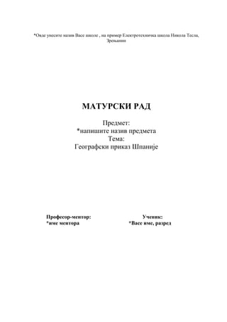 *Овде унесите назив Васе школе , на пример Електротехничка школа Никола Тесла,
Зрењанин
МАТУРСКИ РАД
Предмет:
*напишите назив предмета
Тема:
Географски приказ Шпаније
Професор-ментор: Ученик:
*име ментора *Васе име, разред
 