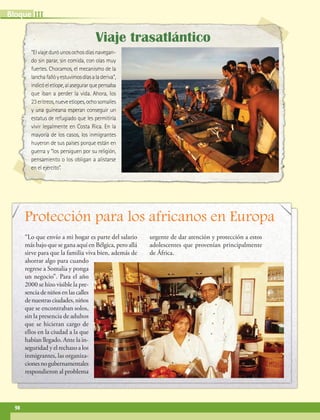 IIIBloque
98
“Elviajeduróunosochosdíasnavegan-
do sin parar, sin comida, con olas muy
fuertes. Chocamos, el mecanismo de la
lanchafallóyestuvimosdíasaladeriva”,
indicóeletíope,alasegurarquepensaba
que iban a perder la vida. Ahora, los
23eritreos,nueveetíopes,ochosomalíes
y una guineana esperan conseguir un
estatus de refugiado que les permitiría
vivir legalmente en Costa Rica. En la
mayoría de los casos, los inmigrantes
huyeron de sus países porque están en
guerra y “los persiguen por su religión,
pensamiento o los obligan a alistarse
en el ejército”.
Viaje trasatlántico
Protección para los africanos en Europa
“Lo que envío a mi hogar es parte del salario
más bajo que se gana aquí en Bélgica, pero allá
sirve para que la familia viva bien, además de
ahorrar algo para cuando
regrese a Somalia y ponga
un negocio”. Para el año
2000 se hizo visible la pre-
sencia de niños en las calles
denuestrasciudades,niños
que se encontraban solos,
sin la presencia de adultos
que se hicieran cargo de
ellos en la ciudad a la que
habían llegado. Ante la in-
seguridad y el rechazo a los
inmigrantes, las organiza-
cionesnogubernamentales
respondieron al problema
urgente de dar atención y protección a estos
adolescentes que provenían principalmente
de África.
AB-GEO-6-P-076-109_2014_2015.indd 98 17/02/14 16:41
 