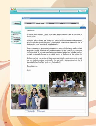 100
¡Hola, Iván!
Te escribo desde Valencia, ¿cómo estás? Hace tiempo que no te conectas, ¿recibiste mi
último correo?
La última vez te contaba que me encanta encontrar estudiantes de diferentes países
en mi escuela. Por ejemplo, tengo una compañera que es de Marruecos y otro que vive en
Rusia, ambos están aprendiendo a hablar español.
De vez en cuando nos sentamos juntos para comer,nosotros les invitamos paella o fabada
y ellos traen comida típica de su país que les preparan en su casa,como el cuscús marroquí,
hecho con bolas de harina acompañadas de verduras, o la sopa rusa solianka, que lleva
pescado, pepinos y limón, sabe un poco ácida, pero es un platillo que se sirve todo el año.
Disfruto mucho el intercambio de ideas, gustos y actividades que tenemos en la escuela
con los estudiantes de otras comunidades. Creo que asistir a una escuela con este tipo de
diversidad cultural me hace sentir muy afortunado. J
Contesta pronto.
Javier
AB-GEO-6-P-076-109_2014_2015.indd 100 17/02/14 16:41
 