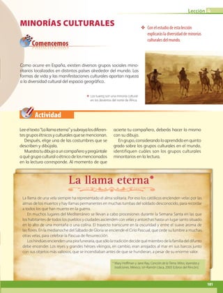 Comencemos
Actividad
Lección 4
101
Minorías culturales ❖❖ Con el estudio de esta lección
explicarás la diversidad de minorías
culturales del mundo.
Leeeltexto“Lallamaeterna”ysubrayalosdiferen-
tesgruposétnicosyculturalesquesemencionan.
Después, elige una de las costumbres que se
describen y dibújala.
Muestratudibujoauncompañeroypregúntale
a qué grupo cultural o étnico de los mencionados
en la lectura corresponde. Al momento de que
acierte tu compañero, deberás hacer lo mismo
con su dibujo.
Engrupo,considerandoloaprendidoenquinto
grado sobre los grupos culturales en el mundo,
identifiquen cuáles son los grupos culturales
minoritarios en la lectura.
ΕΕ Los tuareg son una minoría cultural
en los desiertos del norte de África.
Como ocurre en España, existen diversos grupos sociales mino-
ritarios localizados en distintos países alrededor del mundo. Las
formas de vida y las manifestaciones culturales aportan riqueza
a la diversidad cultural del espacio geográfico.
La llama eterna*
La llama de una vela siempre ha representado el alma solitaria. Por eso los católicos encienden velas por las
almas de los muertos y hay llamas permanentes en muchas tumbas del soldado desconocido, para recordar
a todos los que han muerto en la guerra.
En muchos lugares del Mediterráneo se llevan a cabo procesiones durante la Semana Santa en las que
los habitantes de todos los pueblos y ciudades ascienden con velas y antorchas hasta un lugar santo situado
en lo alto de una montaña o una colina. El trayecto transcurre en la oscuridad y entre el suave aroma de
las flores. En la medianoche del Sábado de Gloria se enciende el Cirio Pascual, que cede su lumbre a muchas
otras velas, para celebrar la Pascua de Resurrección.
Loshindúesenciendenunapirafuneraria,quesólolatradicióndecidequémiembrodelafamiliadeldifunto
debe encender. Los reyes y grandes héroes vikingos, en cambio, eran arrojados al mar en sus barcos junto
con sus objetos más valiosos, que se incendiaban antes de que se hundieran, a pesar de su enorme valor.
* Mary Hoffman y Jane Ray, Canción de la Tierra. Mitos, leyendas y
tradiciones, México, sep-Ramón Llaca, 2003 (Libros del Rincón).
AB-GEO-6-P-076-109_2014_2015.indd 101 17/02/14 16:41
 