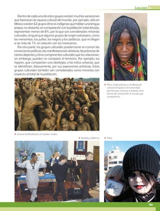 Lección 4
103
Dentro de cada uno de estos grupos existen muchas variaciones
que favorecen la riqueza cultural del mundo, por ejemplo, sólo en
Méxicoexisten62gruposétnicosindígenasquehablanunalengua
propia;noobstante,encomparaciónconlapoblacióntotaldelpaís,
representan menos de 8%, por lo que son considerados minorías
culturales, al igual que algunos grupos de origen extranjero, como
los menonitas, los judíos, los negros y los asiáticos, que no llegan
a ser más de 1% en relación con los mexicanos.
Por otra parte, los grupos culturales pueden tener en común las
conviccionespolíticas,lasmanifestacionesartísticas,lasprácticasde
ciertosdeportesyotroscomponentesculturalesquelosrelacionan;
sin embargo, pueden no compartir el territorio. Por ejemplo, los
hippies, que compartían una ideología, o las tribus urbanas, que
se identifican, básicamente, por sus expresiones artísticas. Estos
grupos culturales también son considerados como minorías con
respecto al total de la población.
ΕΕ África. Cada práctica y manifestación
cultural enriquece a la humanidad,
permite que conozcas y respetes otras
formas de comprender al mundo que
compartimos.
ΕΕ Festival de Woodstock, en Estados Unidos.
ΕΕ Tokio.ΕΕ Berkeley, California.
AB-GEO-6-P-076-109_2014_2015.indd 103 17/02/14 16:41
 