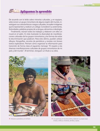 Apliquemos lo aprendido
Lección 4
105
De acuerdo con lo leído sobre minorías culturales, y en equipos,
seleccionen un grupo minoritario de alguna región del mundo, in-
vestiguensuscaracterísticasorasgosculturales,recopilenimágenes
quelorepresentenyrealicenun collage.Considerensuvestimenta,
festividades, palabras propias de su lengua, alimentos e ideología.
Finalmente, reúnan todos los trabajos y elaboren con ellos un
mural en el salón. En éste ilustrarán la diversidad de manifesta-
ciones culturales de los grupos minoritarios y las formas de evitar
la discriminación que padecen. Para esto último, pueden utilizar
dibujos, fotografías, recortes de periódicos y revistas con breves
textos explicativos. Piensen cómo organizar la información para
transmitir de forma clara el siguiente mensaje: “El respeto a las
diversas manifestaciones culturales de grupos minoritarios de mi
país y del mundo”. Al terminar, otorguen un título a su obra.
ΕΕ Artesano australiano, en Arnhem. ΕΕ Los quechuas, en la zona andina, elaboran su propia ropa:
chullos, chillicos, monteras, almillas y ojotas.
AB-GEO-6-P-076-109_2014_2015.indd 105 17/02/14 16:41
 