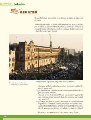 Lo que aprendí
EvaluaciónIIIBloque
106
Recuerda lo que aprendiste en el bloque y realiza el siguiente
ejercicio.
México es una de las ciudades más pobladas del mundo no sólo
por el índice de crecimiento natural de la población, sino por la
migraciónnacionaleinternacional,enparticulardeCentroamérica
y Asia (Corea del Sur y China).
ΕΕ Palacio Nacional y Plaza de la
Constitución, ciudad de México.
Responde las siguientes preguntas en tu cuaderno:
•• ¿Con que gráfica explicarías que hay países con población
infantil numerosa?
•• ¿Qué obstáculos consideras que existen para atender a una
gran población infantil?
•• ¿De qué forma describirías México, una ciudad muy grande,
pero no la mayor del mundo? ¿Qué efectos tiene una ciudad
muy poblada?
•• ¿Qué tipo de mapa te serviría para explicar los movimientos
migratorios? Escribe las consecuencias de vivir en otro país.
•• ¿Cuál es la importancia de apreciar las manifestaciones cultu-
ralesdegrupospequeños,porejemplo,losinmigranteschinos?
Al terminar, comparte tu trabajo con tus compañeros.
AB-GEO-6-P-076-109_2014_2015.indd 106 17/02/14 16:41
 