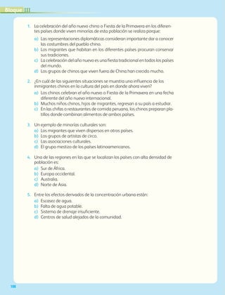 IIIBloque
108
1.	 La celebración del año nuevo chino o Fiesta de la Primavera en los diferen-
tes países donde viven minorías de esta población se realiza porque:
a)	 Las representaciones diplomáticas consideran importante dar a conocer
las costumbres del pueblo chino.
b)	Los migrantes que habitan en los diferentes países procuran conservar
sus tradiciones.
c)	La celebración del año nuevo es una fiesta tradicional en todos los países
del mundo.
d)	Los grupos de chinos que viven fuera de China han crecido mucho.
2.	 ¿En cuál de las siguientes situaciones se muestra una influencia de los
inmigrantes chinos en la cultura del país en donde ahora viven?
a)	Los chinos celebran el año nuevo o Fiesta de la Primavera en una fecha
diferente del año nuevo internacional.
b) 	Muchos niños chinos, hijos de migrantes, regresan a su país a estudiar.
c) 	En las chifas o restaurantes de comida peruana, los chinos preparan pla-
tillos donde combinan alimentos de ambos países.
3.	 Un ejemplo de minorías culturales son:
a)	Los migrantes que viven dispersos en otros países.
b)	Los grupos de artistas de circo.
c)	Las asociaciones culturales.
d)	El grupo mestizo de los países latinoamericanos.
4.	 Una de las regiones en las que se localizan los países con alta densidad de
población es:
a)	Sur de África.
b)	Europa occidental.
c)	Australia.
d)	Norte de Asia.
5.	 Entre los efectos derivados de la concentración urbana están:
a)	Escasez de agua.
b)	Falta de agua potable.
c)	Sistema de drenaje insuficiente.
d)	Centros de salud alejados de la comunidad.
AB-GEO-6-P-076-109_2014_2015.indd 108 17/02/14 16:41
 