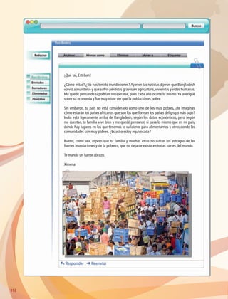 ¡Qué tal, Esteban!
¿Cómo estás? ¿No has tenido inundaciones? Ayer en las noticias dijeron que Bangladesh
volvió a inundarse y que sufrió pérdidas graves en agricultura, viviendas y vidas humanas.
Me quedé pensando si podrían recuperarse, pues cada año ocurre lo mismo. Ya averigüé
sobre su economía y fue muy triste ver que la población es pobre.
Sin embargo, tu país no está considerado como uno de los más pobres, ¿te imaginas
cómo estarán los países africanos que son los que forman los países del grupo más bajo?
India está ligeramente arriba de Bangladesh, según los datos económicos, pero según
me cuentas, tu familia vive bien y me quedé pensando si pasa lo mismo que en mi país,
donde hay lugares en los que tenemos lo suficiente para alimentarnos y otros donde las
comunidades son muy pobres. ¿Es así o estoy equivocada?
Bueno, como sea, espero que tu familia y muchas otras no sufran los estragos de las
fuertes inundaciones y de la pobreza, que no deja de existir en todas partes del mundo.
Te mando un fuerte abrazo.
Ximena
112112
AB-GEO-6-P-110-145_2014_2015.indd 112 17/02/14 16:42
 