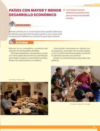 Comencemos
Actividad
113
Lección 1
Países CON MAYOR Y MENOR
DESARROLLO ECONÓMICO
❖❖ Conelestudiodeestalección
identificaráslascaracterísticasdelos
paísesconmayorymenordesarrollo
económico.
Reúnete con un compañero y comenten qué
observan en las fotografías de abajo.
Distingan aquella que corresponde a un país
con menor desarrollo económico e identifiquen
qué imagen se parece a una familia mexicana.
Anoten sus impresiones en el cuaderno.
Intercambien comentarios en relación con
las preguntas: ¿qué saben de los países pobres
y ricos? ¿Cuánto calculas que gasta una familia
en alimentos durante una semana?
Anoten sus comentarios para retomarlos más
adelante.
ΕΕ Familia en Ziguinchor, Senegal.
ΕΕ Familia en Teherán, Irán.
Ximena comentó en su correo acerca de las grandes diferencias
económicas que hay entre los países pobres y ricos, como verás
en esta lección. Reflexiona y comenta lo que le dijo a Esteban.
AB-GEO-6-P-110-145_2014_2015.indd 113 17/02/14 16:42
 
