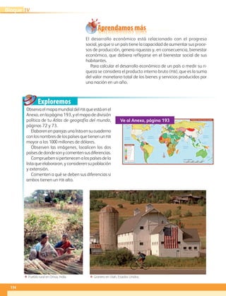Aprendamos más
Exploremos
114
IVBloque
El desarrollo económico está relacionado con el progreso
social, ya que si un país tiene la capacidad de aumentar sus proce-
sos de producción, genera riquezas y, en consecuencia, bienestar
económico, que debiera reflejarse en el bienestar social de sus
habitantes.
Para calcular el desarrollo económico de un país o medir su ri-
queza se considera el producto interno bruto (pib), que es la suma
del valor monetario total de los bienes y servicios producidos por
una nación en un año.
Observa el mapa mundial del pib que está en el
Anexo, en la página 193, y el mapa de división
política de tu Atlas de geografía del mundo,
páginas 72 y 73.
Elaborenenparejasunalistaensucuaderno
con los nombres de los países que tienen unpib
mayor a los 1000 millones de dólares.
Observen las imágenes, localicen los dos
paísesdedondesonycomentensusdiferencias.
Comprueben si pertenecen a los países de la
lista que elaboraron, y consideren su población
y extensión.
Comenten a qué se deben sus diferencias si
ambos tienen un pib alto.
60˚90˚120˚150˚ 30˚ 60˚ 90˚ 120˚ 150˚ 180˚30˚0˚
30˚
30˚
45˚
15˚
0˚
15˚
60˚
60˚
Océano
Atlántico
Océano
Índico
Océano
PacíﬁcoOcéano
Pacíﬁco
Mar del Sur
de China
Mar de
Ojotsk
Mar
Mediterráneo
Golfo de
México
Golfo de
Alaska
Mar de Siberia
Mar Caribe
Mar Negro
Mar de Bering
Mar de Beaufort
Mar de Barents
Mar de
Noruega
Bahía
Bafﬁn
Mar del
Labrador
Mar de
Arabia
Bahía de
Hudson
Mar
de Coral
Mar de
Tasmania
S i m b o l o g í a
Más de 2 000
De 1 000 a 2 000
De 500 a 1000
De 200 a 500
De 100 a 200
De 50 a 100
De 20 a 50
De 10 a 20
De 5 a 10
De 0 a 5
No se conoce el dato
Frontera internacional
Billones de dólares
N
0 1500 3000 4500 6000 km
Escala 1: 125 000 000
Producto interno bruto mundial
Ve al Anexo, página 193
ΕΕ Granero en Utah, Estados Unidos.ΕΕ Pueblo rural en Orissa, India.
AB-GEO-6-P-110-145_2014_2015.indd 114 17/02/14 16:42
 