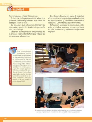 Actividad
116
IVBloque
Formen equipos y hagan lo siguiente:
En la tabla de la página anterior, elijan dos
países de cada nivel y coloreen el recuadro de
cada país según el nivel.
De los países que colorearon obtengan las
diferencias con relación al país de ingreso más
alto y al más bajo.
Observen las imágenes de esta página y de
la anterior, y comenten la forma de vida de las
personas que allí aparecen.
Investiguen el ingreso per cápita de los países
a los que pertenecen las imágenes y localícenlos
en el mapa del pib. ¿Qué nivel le corresponde a
cada país? Comenten sus descubrimientos.
Reflexionen acerca de la relación que existe
entre el nivel de ingreso y las características
sociales observadas, y expresen sus opiniones
al grupo.
ΕΕ Aula telemática en México. La calidad de la educación, sus métodos y recursos son
aspectos importantes en el crecimiento de la calidad de vida en una población.
✥Undatointeresante
Pese a que algunas
regiones del mundo
hanregistradouncrecimiento
sin precedentes y mejorado
las condiciones de vida de
sus habitantes, en los últimos
años la desigualdad entre ri-
cos y pobres ha sido mucho
mayor que hace un decenio.
Del mismo modo, el desem-
pleocontinúaennivelesaltos,
sobre todo entre los jóvenes.
Fuente: Organización de las Na-
ciones Unidas (onu), “Situación
mundial social, 2005: El predica-
mento desigual”, 2005.
ΕΕ Yucatán, México.
AB-GEO-6-P-110-145_2014_2015.indd 116 17/02/14 16:42
 