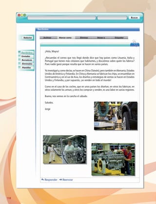 ¡Hola, Mayra!
¿Recuerdas el correo que nos llegó donde dice que hay países como Lituania, Italia y
Portugal que tienen más celulares que habitantes, y discutimos sobre quién los fabrica?
Pues nadie ganó porque resulta que se hacen en varios países.
Ya investigué y,como decías,se hacen en China (Taiwán),pero también enAlemania,Estados
Unidos deAmérica y Finlandia.En China yAlemania se fabrican los chips,se ensamblan en
Centroamérica y en el sur deAsia, los diseños y estrategias de ventas se hacen en Estados
Unidos y Finlandia, y por supuesto, ¡se venden en todo el mundo!
Como en el caso de los coches, que en unos países los diseñan, en otros los fabrican, en
otros solamente los arman, y otros los compran y venden, es una labor en varias regiones.
Bueno, nos vemos en la cancha el sábado.
Saludos.
Jorge
118118
AB-GEO-6-P-110-145_2014_2015.indd 118 17/02/14 16:42
 