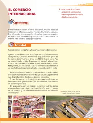 Comencemos
Actividad
119
Lección 2
El comercio
internacional
❖❖ Con el estudio de esta lección
compararás la participación de
diferentes países en el proceso de
globalización económica.
Reúnete con un compañero y lean en equipo el texto siguiente:
Como acabas de leer en el correo electrónico, muchos países se
relacionanenlafabricación,ventaycompradeunmismoproducto.
Identifiquen las etapas de producción de los celulares y comenten
en el grupo si la participación y las utilidades obtenidas serán las
mismas para todos los países participantes.
Ayer mi prima Mónica me platicó que sus papás le compraron
unos patines y un carrito. Al revisar las etiquetas vieron que la de
los patines decía “Hecho en China con 100% fibra de vidrio. País
de origen: Estados Unidos. Importado por México”; y la del carri-
todecía“HechoenOntario,Canadá.EnsambladoenTaiwán.Impor-
tado y distribuido por México”. Ella y su hermano se asombraron al
ver que había tantos países implicados en su elaboración y venta.
En un planisferio, localicen los países involucrados en la produc-
ción y comercialización de los juguetes y el celular, luego tracen la
ruta de producción y distribución de estos productos.
Tomendosobjetos,puedenserjuguetesoaparatoselectrónicos,
lean las etiquetas, y localicen las rutas de producción y distribución
en el mismo planisferio.
En grupo, comparen sus mapas y comenten: ¿cuántos países
están involucrados en el proceso de producción, venta y compra
de sus objetos? ¿Qué continentes están ausentes del comercio
internacional?
ΕΕ Planta de extracción de jugo de
naranja, Florida, Estados Unidos.
AB-GEO-6-P-110-145_2014_2015.indd 119 17/02/14 16:43
 