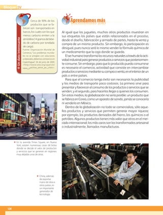 120
IVBloque
Al igual que los juguetes, muchos otros productos muestran en
sus etiquetas los países que están relacionados en el proceso,
desde el diseño, fabricación y armado de partes, hasta la venta y
compra de un mismo producto. Sin embargo, la participación es
desigual, pues nunca será lo mismo vender la fórmula química de
un medicamento que la caja donde se guarda.
Elserhumanotransformalosrecursosnaturalesatravésdelaacti-
vidadindustrialparagenerarproductososerviciosqueposteriormen-
teconsume.Sinembargo,paraqueloproducidopuedaconsumirse
es necesario el comercio, actividad que consiste en intercambiar
productososerviciosmediantesucompraoventa,enelinteriordeun
país o entre países.
Para que el comercio tenga éxito son necesarios la publicidad
y los medios de transporte poco costosos. La primera sirve para
presentaryfavorecerelconsumodelosproductososerviciosquese
venden; y el segundo, para hacerlos llegar a quienes los consumen.
Sin estos medios, la globalización no sería posible: un producto que
sefabricaenCorea,comounaparatodesonido,jamásseconocería
ni vendería en México.
Dentro de la globalización no todo se comercializa, sólo aque-
llos productos y servicios que permiten generar mayor riqueza;
por ejemplo, los productos derivados del hierro, los químicos o el
petróleo. Algunos productos tienen más valor que otros en el mer-
cado internacional; los más caros son los transformados artesanal
o industrialmente, llamados manufacturas.
ΕΕ En la avenida Times Square, en Nueva
York, existen numerosas casas de bolsa
donde se decide el valor de productos
y servicios que se generan en regiones
muy alejadas unas de otras.
ΕΕ China, además
de exportar
mano de obra a
otros países, es
un importante
generador de
tecnología.
✥Undatointeresante
Cerca de 90% de los
productos que se fa-
brican son transportados en
barcos, los cuales son los que
menos carbono emiten a la
atmósfera(14gramosdebióxi-
do de carbono por tonelada
de carga).
Fuente: Organización Mundial de
Comercio, “Los problemas mundia-
les no se arreglan con soluciones
unilaterales; debemos centrarnos en
Copenhague”, 26 de junio de 2009.
http://www.wto.org/spanish/
news_s/archive_senvir_arc_s.htm.
Aprendamos más
AB-GEO-6-P-110-145_2014_2015.indd 120 17/02/14 16:43
 