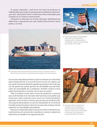 127
Lección 2
En grupo, respondan: ¿cuál de los tres tipos de productos es
indispensable que tenga un país para que su población sobreviva?,
¿por qué? ¿Qué países tienen condiciones menos favorables para
competir en el comercio internacional?
Comparen su selección con el resto del grupo. Identifiquen las
diferencias y argumenten por qué ustedes seleccionaron ciertos
países y no otros.
ΕΕ Las grúas de carga son indispensables
para mover los contenedores en
cualquier puerto o embarcadero en
donde llegan o salen los productos que
se comercian en el mundo.
ΕΕ Luego de recibir los productos en
los puertos, éstos se distribuyen
por tierra a través de ferrocarriles y
camiones. Aquí vemos los ferrocarriles
en Vancouver, que transportan la
mercancía al interior de Canadá.
ΕΕ El principal medio de transporte de los productos que se comercian de forma
internacional son los barcos, como éste, que lleva productos de Asia a América.
Los recursos naturales que tiene un país no siempre son suficientes
para el desarrollo de su economía (como ocurre con Japón), por
eso vende internacionalmente aquello que produce, de modo que
con las ganancias puede generar las actividades que permitan
cubrir las necesidades de su población, también compra a otros
países los productos o servicios con los que no cuenta.
Todo lo anterior ocurre sólo si tiene los productos o servicios
que se demandan en el mercado internacional y no aquellos que
tienen poco valor comercial, como ocurre con muchos productos
agrícolas, como el maíz o el arroz, que aunque son productos bá-
sicos para la alimentación no son los más pedidos en el comercio
mundial, porque los países más ricos, los que más compran, tienen
cubiertas sus necesidades alimentarias.
Para que comprendas todo lo que ocurre entre el elemento na-
tural, la venta y el consumo de un producto o servicio, trataremos
este tema con detalle en la siguiente lección.
AB-GEO-6-P-110-145_2014_2015.indd 127 17/02/14 16:43
 