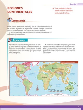 11
Lección
Exploremos
1
❖❖ Con el estudio de esta lección
identificarás diversas divisiones
continentales de laTierra.
REGIONES
Continentales
Reúnete con un compañero y observen en el si-
guientemapalasregionescontinentalesenque
se divide físicamente la Tierra. Anoten en éste
losnombresdeloscontinentesqueaprendieron
en quinto grado.
Al terminar, comenten en grupo: ¿a qué se
debe la diferencia entre las divisiones continen-
tales? ¿Qué separa a un continente de otro? ¿Se
podría subdividir un continente?, ¿qué criterios
utilizarían?
Comencemos
60˚90˚120˚150˚ 30˚ 60˚ 90˚ 120˚ 150˚ 180˚30˚0˚
30˚
30˚
45˚
45˚
15˚
0˚
15˚
60˚
15˚
75˚
Océano
Atlántico
Océano
Índico
Océano
Pacíﬁco
Océano
Pacíﬁco
ÁFRICA
EURASIA
EUROPA
ASIA
ANTÁRTIDA
OCEANÍA
AMÉRICA
0 1500 3000 4500 6000 km
Escala 1: 173 410 000
N
Divisiones continentales
Lee el correo electrónico anterior y con un compañero identifica
las distintas regiones (de vegetación o relieve, o según la división
política) que menciona Ana y escríbelas en tu cuaderno.
¿De qué forma se puede dividir un continente considerando los
elementos que anotaste?
AB-GEO-6-P-008-041_2014_2015.indd 11 17/02/14 16:35
 