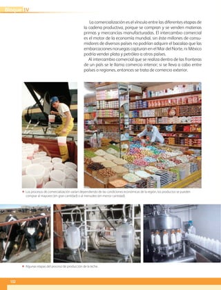 132
IVBloque
La comercialización es el vínculo entre las diferentes etapas de
la cadena productiva, porque se compran y se venden materias
primas y mercancías manufacturadas. El intercambio comercial
es el motor de la economía mundial, sin éste millones de consu-
midores de diversos países no podrían adquirir el bacalao que las
embarcaciones noruegas capturan en el Mar del Norte, ni México
podría vender plata y petróleo a otros países.
Al intercambio comercial que se realiza dentro de las fronteras
de un país se le llama comercio interior; si se lleva a cabo entre
países o regiones, entonces se trata de comercio exterior.
ΕΕ Los procesos de comercialización varían dependiendo de las condiciones económicas de la región, los productos se pueden
comprar al mayoreo (en gran cantidad) o al menudeo (en menor cantidad).
ΕΕ Algunas etapas del proceso de producción de la leche.
AB-GEO-6-P-110-145_2014_2015.indd 132 17/02/14 16:43
 