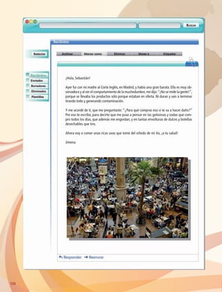 ¡Hola, Sebastián!
Ayer fui con mi madre al Corte Inglés, en Madrid, y había una gran barata. Ella es muy ob-
servadora y al ver el comportamiento de la muchedumbre,me dijo:“¡No se mide la gente!”,
porque se llevaba los productos sólo porque estaban en oferta. Ni duran y van a terminar
tirando todo y generando contaminación.
Y me acordé de ti, que me preguntaste: “¿Para qué compras eso si te va a hacer daño?”
Por eso te escribo, para decirte que me puse a pensar en las golosinas y sodas que com-
pro todos los días, que además me engordan, y en tantas envolturas de dulces y botellas
desechables que tiro.
Ahora voy a comer unas ricas uvas que tomé del viñedo de mi tío, ¡a tu salud!
Jimena
136136
AB-GEO-6-P-110-145_2014_2015.indd 136 17/02/14 16:43
 