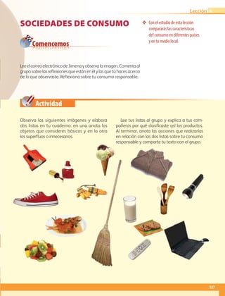 Comencemos
Actividad
137
Lección
Sociedades de consumo ❖❖ Con el estudio de esta lección
compararás las características
del consumo en diferentes países
y en tu medio local.
Observa las siguientes imágenes y elabora
dos listas en tu cuaderno: en una anota los
objetos que consideres básicos y en la otra
los superfluos o innecesarios.
Lee tus listas al grupo y explica a tus com-
pañeros por qué clasificaste así los productos.
Al terminar, anota las acciones que realizarías
en relación con las dos listas sobre tu consumo
responsable y comparte tu texto con el grupo.
LeeelcorreoelectrónicodeJimenayobservalaimagen.Comentaal
gruposobrelasreflexionesqueestánenélylasquetúhacesacerca
de lo que observaste. Reflexiona sobre tu consumo responsable.
4
AB-GEO-6-P-110-145_2014_2015.indd 137 17/02/14 16:43
 