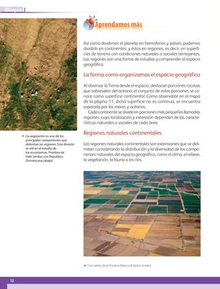 ΕΕ La vegetación es uno de los
principales componentes que
delimitan las regiones. Esta división
es útil en el estudio de
los ecosistemas. Frontera de
Haití (arriba) con República
Dominicana (abajo).
12
IBloque
Aprendamos más
Así como dividimos el planeta en hemisferios y países, podemos
dividirlo en continentes, y éstos en regiones, es decir, en superfi-
cies de terreno con condiciones naturales o sociales semejantes.
Las regiones son una forma de estudiar y comprender el espacio
geográfico.
La forma como organizamos el espacio geográfico
Al observar la Tierra desde el espacio, destacan porciones rocosas
que sobresalen del océano; el conjunto de estas porciones se co-
noce como superficie continental. Como observaste en el mapa
de la página 11, dicha superficie no es continua, se encuentra
separada por los mares y océanos.
Cadacontinentesedivideenporcionesmáspequeñasllamadas
regiones, cuya localización y extensión dependen de las caracte-
rísticas naturales o sociales de cada área.
Regiones naturales continentales
Las regiones naturales continentales son extensiones que se deli-
mitan considerando la distribución y la diversidad de los compo-
nentes naturales del espacio geográfico, como el clima, el relieve,
la vegetación, la fauna o los ríos.
ΕΕ Foto aérea de la frontera México-Estados Unidos.
AB-GEO-6-P-008-041_2014_2015.indd 12 17/02/14 16:36
 
